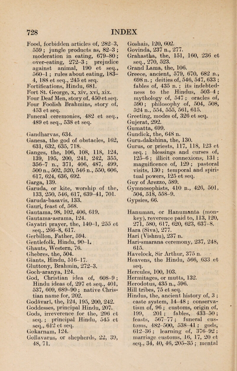 Food, forbidden articles of, 282-3, 559 ; jungle products as, 82-3 ; moderation in eating, 679-80 ; over-eating, 272-3 ; prejudice against animal, 190 et seq., 560-1 ; rules about eating, 183- 4, 188 et seq., 245 et seq. Fortifications, Hindu, 681. Fort St. George, x, xiv, xvi, xix. Four Deaf Men, story of, 450 et seq. Four Foolish Brahmins, story of, 453 et seq. Funeral ceremonies, 482 et seq., 489 et seq., 538 et seq. Gandharvas, 634. Ganesa, the god of obstacles, 162, 631, 632, 635, 718. Ganges, the, 106, 108, 118, 124, 139, 195, 200, 241, 242, 355, 356-7 n., 371, 406, 487, 499, 500 n., 502, 520, 546 n., 550, 606, 617, 624, 636, 692. Garga, 139. Garuda, or kite, worship of the, 133, 250, 546, 617, 639-41, 701. Garuda-basavis, 133. Gauri, feast of, 568. Gautama, 98, 102, 406, 619. Gautama-asrama, 124. Gayatri prayer, the, 140-1, 255 et seq., 266-8, 617. Gerbillon, Father, 594. Gentlefolk, Hindu, 90-1. Ghauts, Western, 76. Ghebres, the, 504. Giants, Hindu, 516-17. Gluttony, Brahmin, 272-3. Goch-aranya, 124. God, Christian idea of, 608-9 ; Hindu ideas of, 297 et seq., 401, 537, 609, 689-90 ; native Chris¬ tian name for, 202. Godavari, the, 124, 195, 200, 242. Goddesses, principal Hindu, 207. Gods, irreverence for the, 296 et seq. ; principal Hindu, 545 et seq., 612 et seq. Gokarnam, 124. Gollavarus, or shepherds, 22, 39, 48, 71. Goshais, 120, 602. Govinda, 237 n., 277. Grahastha, the, 151, 160, 236 et seq., 270, 523. Grand Lama, the, 106. Greece, ancient, 579, 670, 682 n., 698 n. ; deities of, 546, 547, 633 ; fables of, 435 n. ; its indebted¬ ness to the Hindus, 503-4 ; mythology of, 547 ; oracles of, 590 ; philosophy of, 504, 508, 524 n., 554, 555, 561, 615. Greeting, modes of, 326 et seq. Gujerat, 292. Gumatta, 699. Gundick, the, 648 n. Guru-dakshina, the, 130. Gurus, or priests, 117, 118, 123 et seq. ; blessings and curses of, 125-6 ; illicit connexions, 131 ; magnificence of, 129 ; pastoral visits, 130 ; temporal and spiri¬ tual powers, 125 et seq. Guy of Arezzo, 589. Gymnosophists, 410 n., 426, 501, 504, 518, 558-9. Gypsies, 66. Hanuman, or Hanumanta (mon¬ key), reverence paid to, 113, 120, 271, 580, 617, 620, 623, 637-8. Kara (Siva), 277. Hari (Vishnu), 237 n. Hari-smarana ceremony, 237, 248, 615. Havelock, Sir Arthur, 375 n. Heavens, the Hindu, 566, 633 et seq. Hercules, 100, 103. Hermitages, or mutts, 132. Herodotus, 435 n., 596. Hill tribes, 75 et seq. Hindus, the, ancient history of, 3 ; caste system, 14-48 ; conserva¬ tism of, 96 ; customs, origin of, 199, 201 ; fables, 433-50 ; feasts, 567-77 ; funeral cus¬ toms, 482-500, 538-41 ; gods, 612-36 ; learning of, 376-92 ; marriage customs, 16, 17, 20 et seq., 34, 40, 46, 205-35 ; mental