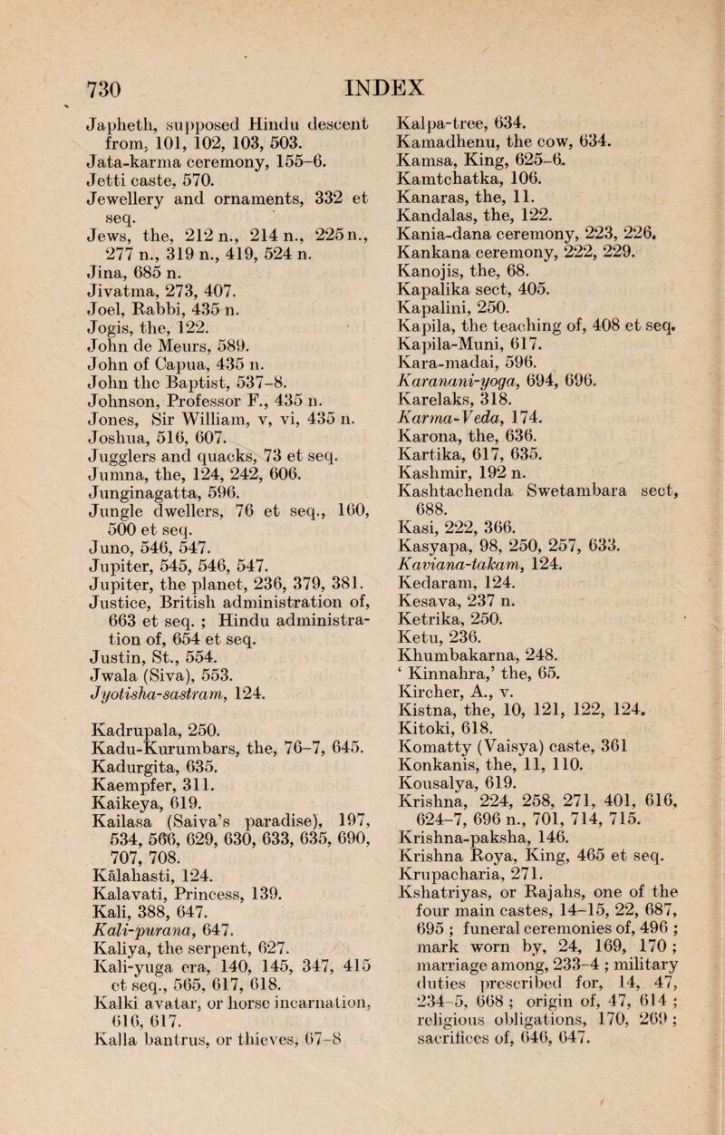 Japhetli, supposed Hindu descent from, 101, 102, 103, 503. Jata-karma ceremony, 155-6. Jetti caste, 570. Jewellery and ornaments, 332 et seq. Jews, the, 212 n., 214 n., 225n., 277 n., 319 n., 419, 524 n. Jina, 685 n. Jivatma, 273, 407. Joel, Rabbi, 435 n. Jogis, the, 122. John de Meurs, 589. John of Capua, 435 n. John the Baptist, 537-8. Johnson, Professor F., 435 n. Jones, Sir William, v, vi, 435 n. Joshua, 516, 607. Jugglers and quacks, 73 et seq. Jumna, the, 124, 242, 606. Junginagatta, 596. Jungle dwellers, 76 et seq., 160, 500 et seq. Juno, 546, 547. Jupiter, 545, 546, 547. Jupiter, the planet, 236, 379, 381. Justice, British administration of, 663 et seq. ; Hindu administra¬ tion of, 654 et seq. Justin, St., 554. Jwala (Siva), 553. J yotisha-sastram, 124. Kadrupala, 250. Kadu-Kurumbars, the, 76-7, 645. Kadurgita, 635. Kaempfer, 311. Kaikeya, 619. Kailasa (Saiva’s paradise), 197, 534, 566, 629, 630, 633, 635, 690, 707, 708. Kâlahasti, 124. Kalavati, Princess, 139. Kali, 388, 647. Kali-purana, 647. Kaliya, the serpent, 627. Kali-yuga era, 140, 145, 347, 415 et seq., 565, 617, 618. Kalki avatar, or horse incarnation, 616, 617. lvalla bantrus, or thieves, 67-8 Kalpa-tree, 634. Kamadhenu, the cow, 634. Kamsa, King, 625-6. Kamtchatka, 106. Kanaras, the, 11. Kandalas, the, 122. Kania-dana ceremony, 223, 226. Kankana ceremony, 222, 229. Kano j is, the, 68. Kapalika sect, 405. Kapalini, 250. Kapila, the teaching of, 408 et seq. Kapila-Muni, 617. Kara-madai, 596. Karanani-yoga, 694, 696. Karelaks, 318. Karma-V eda, 174. Karona, the, 636. Kartika, 617, 635. Kashmir, 192 n. Kashtachenda Swetambara sect, 688. Kasi, 222, 366. Kasyapa, 98, 250, 257, 633. Kaviana-talcam, 124. Kedaram, 124. Kesava, 237 n. Ketrika, 250. Ketu, 236. Khumbakarna, 248. ‘ Kinnahra,’ the, 65. Kircher, A., v. Kistna, the, 10, 121, 122, 124. Kitoki, 618. Komatty (Vaisya) caste, 361 Konkanis, the, 11, 110. Kousalya, 619. Krishna, 224, 258, 271, 401, 616, 624-7, 696 n., 701, 714, 715. Krishna-paksha, 146. Krishna Roya, King, 465 et seq. Krupacharia, 271. Kshatriyas, or Rajahs, one of the four main castes, 14-15, 22, 687, 695 ; funeral ceremonies of, 496 ; mark worn by, 24, 169, 170 ; marriage among, 233-4 ; military duties prescribed for, 14, 47, 234-5, 668 ; origin of, 47, 614 ; religious obligations, 170, 269 ; sacrifices of, 646, 647.