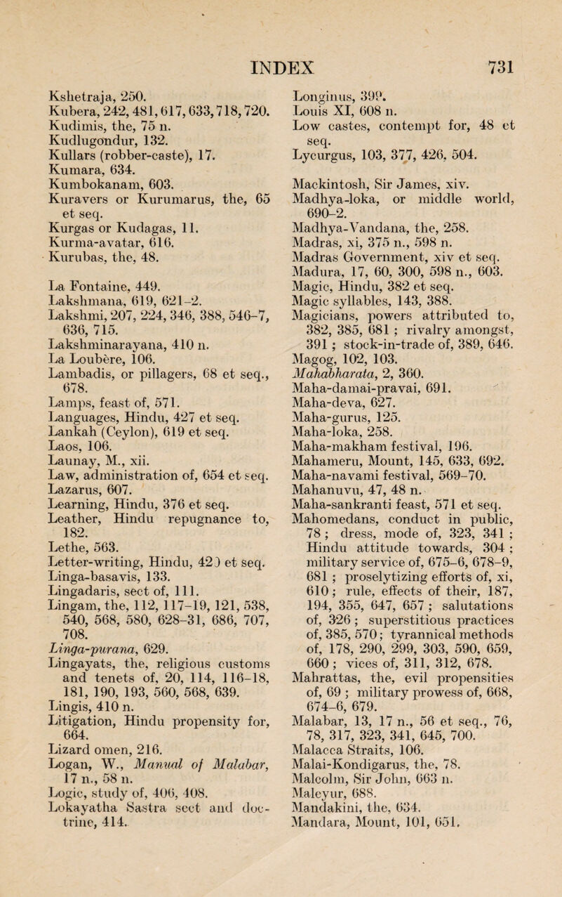 Kshetraja, 250. Kubera, 242,481,017,633,718,720. Kudimis, the, 75 n. Kudhigondur, 132. Kullars (robber-caste), 17. Kumara, 634. Kumbokanam, 603. Kura vers or Kurumarus, the, 65 et seq. Kurgas or Kudagas, 11. Kurma-avatar, 616. Kurubas, the, 48. La Fontaine, 449. Lakshmana, 619, 621-2. Lakshmi, 207, 224, 346, 388, 546-7, 636, 715. Lakshminarayana, 410 n. La Loubère, 106. Lambadis, or pillagers, 68 et seq., 678. Lamps, feast of, 571. Languages, Hindu, 427 et seq. Lankah (Ceylon), 619 et seq. Laos, 106. Launay, M., xii. Law, administration of, 654 et seq. Lazarus, 607. Learning, Hindu, 376 et seq. Leather, Hindu repugnance to, 182. Lethe, 563. Letter-writing, Hindu, 423 et seq. Linga-basavis, 133. Lingadaris, sect of, 111. Lingam, the, 112, 117-19, 121, 538, 540, 568, 580, 628-31, 686, 707, 708. Linga-purana;, 629. Lingayats, the, religious customs and tenets of, 20, 114, 116-18, 181, 190, 193, 560, 568, 639. Lingis, 410 n. Litigation, Hindu propensity for, 664. Lizard omen, 216. Logan, W., Manual of Malabar, 17 n., 58 n. Logic, study of, 406, 108. Lokayatha Sastra sect and doc¬ trine, 414. Longinus, 399. Louis XI, 608 n. Low castes, contempt for, 48 et seq. Lycurgus, 103, 377, 426, 504. Mackintosh, Sir James, xiv. Madhya-loka, or middle world, 690-2. Madhya-'Vandana, the, 258. Madras, xi, 375 n., 598 n. Madras Government, xiv et seq. Madura, 17, 60, 300, 598 n., 603. Magic, Hindu, 382 et seq. Magic syllables, 143, 388. Magicians, powers attributed to, 382, 385, 681 ; rivalry amongst, 391 ; stock-in-trade of, 389, 646. Magog, 102, 103. Mahabharata, 2, 360. Maha-damai-pravai, 691. Maha-deva, 627. Maha-gurus, 125. Maha-loka, 258. Maha-makham festival, 196. Mahameru, Mount, 145, 633, 692. Maha-navami festival, 569-70. Mahanuvu, 47, 48 n. Maha-sankranti feast, 571 et seq. Mahomedans, conduct in public, 78 ; dress, mode of, 323, 341 ; Hindu attitude towards, 304 ; military service of, 675-6, 678-9, 681 ; proselytizing efforts of, xi, 610 ; rule, effects of their, 187, 194, 355, 647, 657 ; salutations of, 326 ; superstitious practices of, 385, 570 ; tyrannical methods of, 178, 290, 299, 303, 590, 659, 660; vices of, 311, 312, 678. Mahrattas, the, evil propensities of, 69 ; military prowess of, 668, 674-6, 679. Malabar, 13, 17 n., 56 et seq., 76, 78, 317, 323, 341, 645, 700. Malacca Straits, 106. Malai-Kondigarus, the, 78. Malcolm, Sir John, 663 n. Maleyur, 688. Mandakini, the, 634. Mandara, Mount, 101, 651.