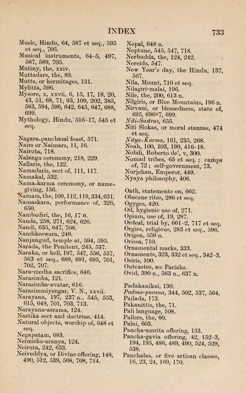 Music, Hindu, 64, 587 et seq., 595 et seq., 705. Musical instruments, 64-5, 497, 587, 589, 705. Mutiny, the, xxiv. Muttadars, the, 89. Mutts, or hermitages, 131. Mylitta, 596. Mysore, x, xxvii, 6, 15, 17, 18, 20, 43, 51, 68, 71, 93, 109, 202, 385, 583, 594, 596, 642, 645, 647, 688, 699. Mythology, Hindu,'516-17, 545 et seq. Nagara-panchami feast, 571. Nairs or Naimars, 11, 16. Nairuta, 718. Nalangu ceremony, 218, 229. Nallaris, the, 122. Namadaris, sect of, 111, 117. Namakal, 532. Nama-karma ceremony, or name¬ giving, 156. Namam, the, 109,112,119,334,631. Namaskara, performance of, 326, 650. Nambudiri, the, 16, 17 n. Nanda, 258, 271, 624, 626. Nandi, 635, 647, 708. Nandikeswara, 249. Nanjangud, temple at, 594, 595. Narada, the Penitent, 245, 537. Naraka, or hell, 197, 547, 556, 557, 563 et seq., 689, 691, 695, 701, 702, 707. Nara-medha sacrifice, 646. Narasimha, 121. Narasimha-avatar, 616. Narasimmiyengar, V. N., xxvii. Narayana, 197, 237 n., 545, 553, 615, 649, 701, 703, 713. Narayana-asrama, 124. Nastika sect and doctrine, 414. Natural objects, worship of, 648 et seq. Negapatam, 683. Neimisha-aranya, 124. Neiruta, 242, 633. Neiveddya, or Divine offering, 148, 490, 512, 539, 568, 708, 714. Nepal, 648 n. Neptune, 545, 547, 718. Nerbudda, the, 124, 242. Nereids, 547. New Year’s day, the Hindu, 137, 567. Nila, Mount, 710 et seq. Nilagiri-malai, 196. Nile, the, 200, 613 n. Nilgiris, or Blue Mountains, 196 n. Nirvani, or blessedness, state of, 695, 696-7, 699. Niti-Sastras, 655. Niti Slokas, or moral stanzas, 474 et seq. Nitya-Karma, 161, 235, 268. Noah, 100, 103, 199, 416-18. Nobili, Roberto de’, v, 300. Nomad tribes, 65 et seq. ; camps of, 72 ; self-government, 73. Nurjehan, Emperor, 449. Nyaya philosophy, 406. Oath, statements on, 662. Obscene rites, 286 et seq. Ogyges, 420. Oil, hygienic use of, 271. Opium, use of, 19, 287. Ordeal, trial by, 661-2, 717 et seq. Orgies, religious, 283 et seq., 596. Origen, 559 n. Orissa, 710. Ornamental marks, 333. Ornaments, 323, 332 et seq., 342-3. Osiris, 100. Outcastes, see Pariahs. Ovid, 390 n., 563 n., 637 n. Padakanikai, 130. Padma-purana, 344, 502, 537, 564. Pailada, 173. Pakanittis, the, 71. Pah language, 108. Paliers, the, 60. Palni, 603. Pancha-amrita offering, 153. Pancha-gavia offering, 42, 152-3, 194, 195, 486, 489, 490, 524, 529, 538. Panchalas, or five artisan classes, 16, 23, 24, 169, 170.