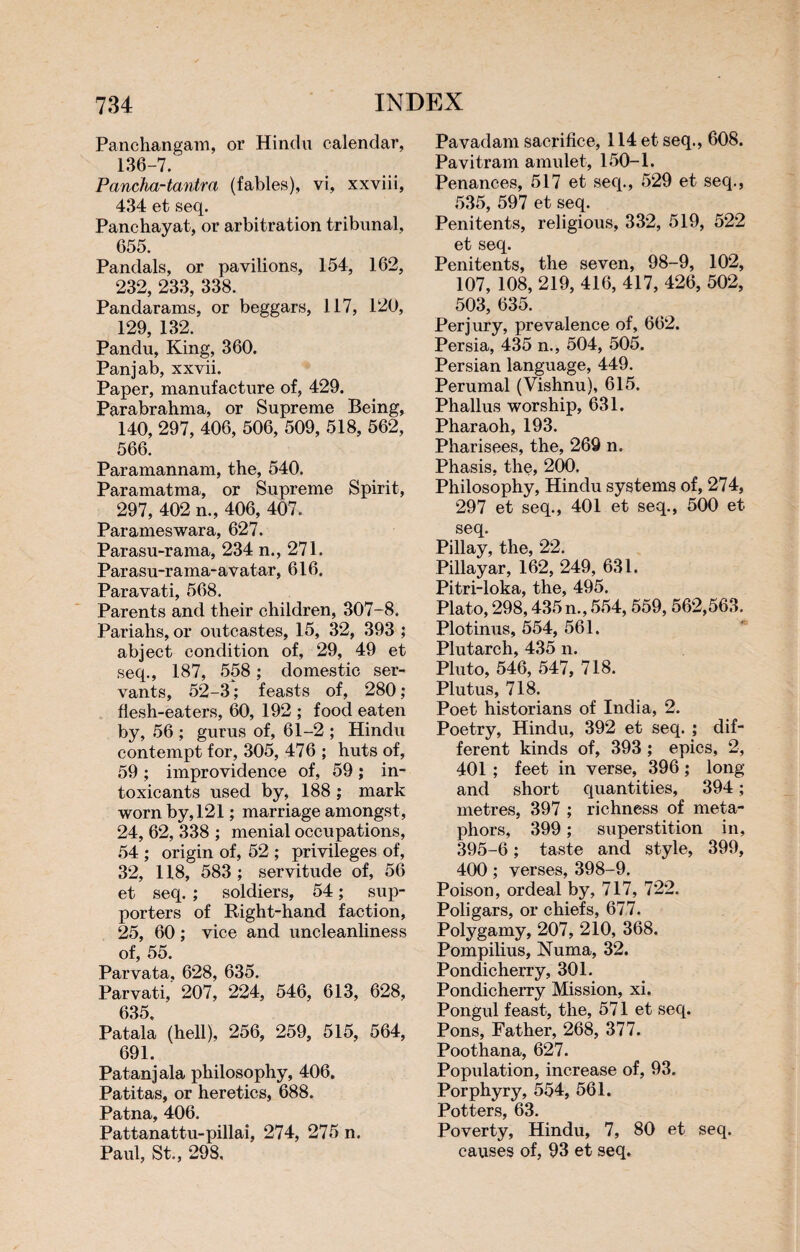 Panchangam, or Hindu calendar, 136-7. Pancha-tantra (fables), vi, xxviii, 434 et seq. Panchayat, or arbitration tribunal, 655. Pandals, or pavilions, 154, 162, 232, 233, 338. Pandarams, or beggars, 117, 120, 129, 132. Pandu, King, 360. Panjab, xxvii. Paper, manufacture of, 429. Parabrahma, or Supreme Being, 140, 297, 406, 506, 509, 518, 562, 566. Paramannam, the, 540. Paramatma, or Supreme Spirit, 297, 402 n., 406, 407. Parameswara, 627. Parasu-rama, 234 n., 271. Parasu-rama-avatar, 616. Paravati, 568. Parents and their children, 307-8. Pariahs, or outcastes, 15, 32, 393 ; abject condition of, 29, 49 et seq., 187, 558 ; domestic ser¬ vants, 52-3; feasts of, 280; flesh-eaters, 60, 192 ; food eaten by, 56 ; gurus of, 61-2 ; Hindu contempt for, 305, 476 ; huts of, 59 ; improvidence of, 59 ; in¬ toxicants used by, 188 ; mark worn by, 121 ; marriage amongst, 24, 62, 338 ; menial occupations, 54 ; origin of, 52 ; privileges of, 32, 118, 583; servitude of, 56 et seq. ; soldiers, 54 ; sup¬ porters of Right-hand faction, 25, 60 ; vice and uncleanliness of, 55. Parvata, 628, 635. Parvati, 207, 224, 546, 613, 628, 635. Patala (hell), 256, 259, 515, 564, 691. Patanjala philosophy, 406. Patitas, or heretics, 688. Patna, 406. Pattanattu-pillai, 274, 275 n. Paul, St., 298. Pavadam sacrifice, 114 et seq., 608. Pavitram amulet, 150-1. Penances, 517 et seq., 529 et seq., 535, 597 et seq. Penitents, religious, 332, 519, 522 et seq. Penitents, the seven, 98-9, 102, 107, 108, 219, 416, 417, 426, 502, 503, 635. Perjury, prevalence of, 662. Persia, 435 n., 504, 505. Persian language, 449. Perumal (Vishnu), 615. Phallus worship, 631. Pharaoh, 193. Pharisees, the, 269 n. Phasis, the, 200. Philosophy, Hindu systems of, 274, 297 et seq., 401 et seq., 500 et seq. Pillay, the, 22. Pillayar, 162, 249, 631. Pitri-loka, the, 495. Plato, 298,435 n., 554,559,562,563. Plotinus, 554, 561. Plutarch, 435 n. Pluto, 546, 547, 718. Plutus, 718. Poet historians of India, 2. Poetry, Hindu, 392 et seq. ; dif¬ ferent kinds of, 393 ; epics, 2, 401 ; feet in verse, 396 ; long and short quantities, 394 ; metres, 397 ; richness of meta¬ phors, 399 ; superstition in, 395-6 ; taste and style, 399, 400 ; verses, 398-9. Poison, ordeal by, 717, 722. Poligars, or chiefs, 677. Polygamy, 207, 210, 368. Pompilius, Numa, 32. Pondicherry, 301. Pondicherry Mission, xi. Pongul feast, the, 571 et seq. Pons, Father, 268, 377. Poothana, 627. Population, increase of, 93. Porphyry, 554, 561. Potters, 63. Poverty, Hindu, 7, 80 et seq. causes of, 93 et seq.