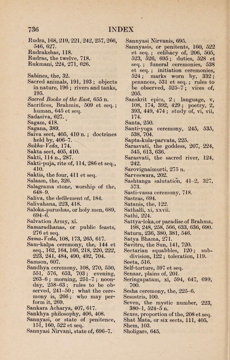 Rudra, 168, 219, 221, 242, 257, 266, 546, 627. Rudrakshas, 118. Rudras, the twelve, 718. Rukmani, 224, 271, 626. Sabines, the, 32. Sacred animals, 191, 193 ; objects in nature, 196 ; rivers and tanks, 195. Sacred Books of the East, 655 n. Sacrifices, Brahmin, 509 et seq. ; human, 645 et seq. Sadasiva, 627. Sagam, 418. Sagana, 389. Saiva sect, 405, 410 n. ; doctrines held by, 406-7. Sakha-Veda, 174. Sakta sect, 405, 410. Sakti, 114 n., 287. Sakti-puja, rite of, 114, 286 et seq., 410. Saktis, the four, 411 et seq. Salaam, the, 326. Salagrama stone, worship of the, 648-9. Saliva, the defilement of, 184. Salivahana, 223, 418. Saloka-purushas, or holy men, 689, 694-6. Salvation Army, xi. Samaradhanas, or public feasts, 276 et seq. Sama-Veda, 108, 173, 265, 617. Sam-kalpa ceremony, the, 144 et seq., 162, 164, 166,‘ 218, 220, 222, 223, 241, 484, 490, 492, 704. Samson, 607. Sandhya ceremony, 108, 270, 550, 551, 576, 653, 703 ; evening, 263-6 ; morning, 251-7 ; noon¬ day, 258-63 ; rules to be ob¬ served, 241-50 ; what the cere¬ mony is, 266 : who may per¬ form it, 269. Sankara Acharya, 407, 617. Sankhya philosophy, 406, 408. Sannyasi, or state of penitence, 151, 160, 522 et seq. Sannyasi Nirvani, state of, 696-7. Sannyasi Nirvanis, 695. Sannyasis, or penitents, 160, 522 et seq. ; celibacy of, 206, 505, 523, 526, 695 ; duties, 528 et seq. ; funeral ceremonies, 538 et seq. ; initiation ceremonies, 524 ; marks worn by, 332 ; penances, 531 et seq. ; rules to be observed, 525-7 ; vices of, 205. Sanskrit epics, 2 ; language, v, 108, 174, 392, 429 ; poetry, 2, 393, 449, 474 ; study of, vi, vii, 174. Santa, 250. Santi-yoga ceremony, 245, 535, 538, 704. Sapta-kula-parvata, 225. Sarasvati, the goddess, 207, 224, 545, 613, 636. Sarasvati, the sacred river, 124, 242. Sarovignaimurti, 275 n. Sarveswara, 202. Sashtanga salutation, 41-2, 327, 573. Sasti-vassa ceremony, 718. Sastras, 694. Satanis, the, 122. Sathalli, xi, xxvii. Sathi, 224. Sattya-loka.or paradise of Brahma, 198, 248, 258, 566, 633, 636, 690. Saturn, 236, 380, 381, 546. Satya Bhama, 271. Savitru, the Sun, 141, 720. Sectarian squabbles, 120 ; sub¬ division, 122; toleration, 119. Seeta, 516. Self-torture, 597 et seq. Senaar, plains of, 201. Seringapatam, xi, 594, 647, 699, 700. Sesha ceremony, the, 225-6. Sesostris, 100. Seven, the mystic number, 223, 380-1, 524-5 n. Sexes, proportion of the, 208 et seq. Shat Mata, or six sects, 111, 405. Shem, 103. Sholigars, 645,