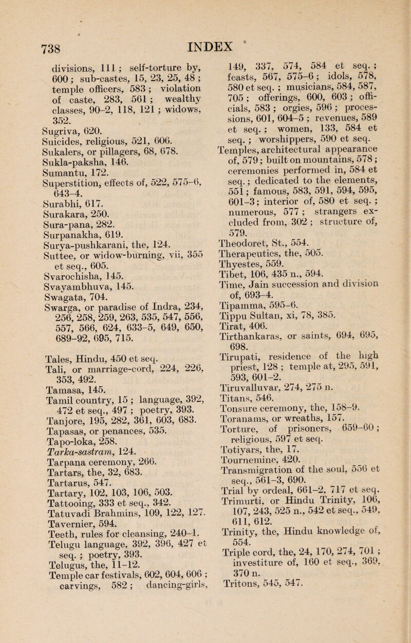 * divisions, 111 ; self-torture by, 600 ; sub-castes, 15, 23, 25, 48 ; temple officers, 583 ; violation of caste, 283, 561 ; wealthy classes, 90-2, 118, 121 ; widows, 352. Sugriva, 620. Suicides, religious, 521, 606. Sukalers, or pillagers, 68, 678. Sukla-paksha, 146. Sumantu, 172. Superstition, effects of, 522, 575-6, 643-4. Surabhi, 617. Surakara, 250. Sura-pana, 282. Surpanakha, 619. Surya-pushkarani, the, 124. Suttee, or widow-burning, vii, 355 et seq., 605. Svarochislia, 145. Svayambhuva, 145. Swagata, 704. Swnrga, or paradise of Indra, 234, 256, 258, 259, 263, 535, 547, 556, 557, 566, 624, 633-5, 649, 650, 689-92, 695, 715. Tales, Hindu, 450 et seq. Tali, or marriage-cord, 224, 226, 353, 492. Tamasa, 145. Tamil country, 15 ; language, 392, 472 et seq., 497 ; poetry, 393. Tanjore, 195, 282, 361, 603, 683. Tapasas, or penances, 535. Tapo-loka, 258. Tarka-sastram, 124. Tarpana ceremony, 266. Tartars, the, 32, 683. Tartarus, 547. Tartary, 102, 103, 106, 503. Tattooing, 333 et seq., 342. Tatuvadi Brahmins, 109, 122, 127. Tavernier, 594. Teeth, rules for cleansing, 240-1. Telugu language, 392, 396, 427 et seq. ; poetry, 393. Telugus, the, 11-12. Temple car festivals, 602, 604, 606 ; carvings, 582 ; dancing-girls, 149, 337, 574, 584 et seq. ; feasts, 567, 575-6; idols, 578, 580 et seq. ; musicians, 584, 587, 705 ; offerings, 600, 603 ; offi¬ cials, 583 ; orgies, 596 ; proces¬ sions, 601, 604-5 ; revenues, 589 et seq. ; women, 133, 584 et seq. ; worshippers, 590 et seq. Temples, architectural appearance of, 579 ; built on mountains, 578 ; ceremonies performed in, 584 et seq. ; dedicated to the elements, 551 ; famous, 583, 591, 594, 595, 601-3 ; interior of, 580 et seq. ; numerous, 577 ; strangers ex¬ cluded from, 302 ; structure of, 579. Theodoret, St., 554. Therapeutics, the, 505. Thyestes, 559. Tibet, 106, 435 n., 594. Time, Jain succession and division of, 693-4. Tipamma, 595-6. Tippu Sultan, xi, 78, 385. Tirât, 406. Tirthankaras, or saints, 694, 695, 698. Tirupati, residence of the high priest, 128 ; temple at, 295, 591, 593, 601-2. Tiruvalluvar, 274, 275 n. Titans, 546. Tonsure ceremony, the, 158-9. Toranams, or wreaths, 157. Torture, of prisoners, 659-60 ; religious, 597 et seq. Totiyars, the, 17. Tournemine, 420. Transmigration of the soul, 556 et seq., 561-3, 690. Trial by ordeal, 661-2, 717 et seq. Trimurti, or Hindu Trinity, 106, 107, 243, 525 n., 542 et seq., 549, 611, 612. Trinity, the, Hindu knowledge of, 554. Triple cord, the, 24, 170, 274, 701 ; investiture of, 160 et seq., 369, 370 n. Tritons, 545, 547.