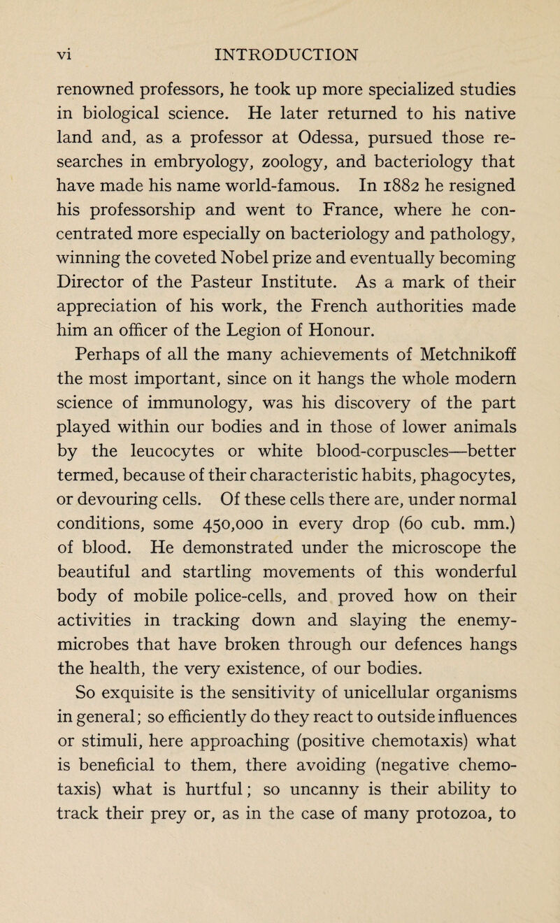 renowned professors, he took up more specialized studies in biological science. He later returned to his native land and, as a professor at Odessa, pursued those re¬ searches in embryology, zoology, and bacteriology that have made his name world-famous. In 1882 he resigned his professorship and went to France, where he con¬ centrated more especially on bacteriology and pathology, winning the coveted Nobel prize and eventually becoming Director of the Pasteur Institute. As a mark of their appreciation of his work, the French authorities made him an officer of the Legion of Honour. Perhaps of all the many achievements of Metchnikoff the most important, since on it hangs the whole modern science of immunology, was his discovery of the part played within our bodies and in those of lower animals by the leucocytes or white blood-corpuscles—better termed, because of their characteristic habits, phagocytes, or devouring cells. Of these cells there are, under normal conditions, some 450,000 in every drop (60 cub. mm.) of blood. He demonstrated under the microscope the beautiful and startling movements of this wonderful body of mobile police-cells, and proved how on their activities in tracking down and slaying the enemy- microbes that have broken through our defences hangs the health, the very existence, of our bodies. So exquisite is the sensitivity of unicellular organisms in general; so efficiently do they react to outside influences or stimuli, here approaching (positive chemotaxis) what is beneficial to them, there avoiding (negative chemo¬ taxis) what is hurtful ; so uncanny is their ability to track their prey or, as in the case of many protozoa, to