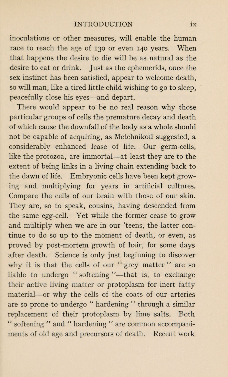 inoculations or other measures, will enable the human race to reach the age of 130 or even 140 years. When that happens the desire to die will be as natural as the desire to eat or drink. Just as the ephemerids, once the sex instinct has been satisfied, appear to welcome death, so will man, like a tired little child wishing to go to sleep, peacefully close his eyes—and depart. There would appear to be no real reason why those particular groups of cells the premature decay and death of which cause the downfall of the body as a whole should not be capable of acquiring, as Metchnikoff suggested, a considerably enhanced lease of life. Our germ-cells, like the protozoa, are immortal—at least they are to the extent of being links in a living chain extending back to the dawn of life. Embryonic cells have been kept grow¬ ing and multiplying for years in artificial cultures. Compare the cells of our brain with those of our skin. They are, so to speak, cousins, having descended from the same egg-cell. Yet while the former cease to grow and multiply when we are in our ’teens, the latter con¬ tinue to do so up to the moment of death, or even, as proved by post-mortem growth of hair, for some days after death. Science is only just beginning to discover why it is that the cells of our  grey matter are so liable to undergo “ softening —that is, to exchange their active living matter or protoplasm for inert fatty material—or why the cells of the coats of our arteries are so prone to undergo “ hardening  through a similar replacement of their protoplasm by lime salts. Both “ softening  and “ hardening  are common accompani¬ ments of old age and precursors of death. Recent work