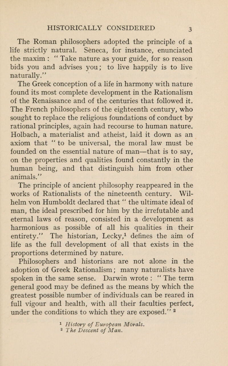 The Roman philosophers adopted the principle of a life strictly natural. Seneca, for instance, enunciated the maxim : “ Take nature as your guide, for so reason bids you and advises you ; to live happily is to live naturally/ ' The Greek conception of a life in harmony with nature found its most complete development in the Rationalism of the Renaissance and of the centuries that followed it. The French philosophers of the eighteenth century, who sought to replace the religious foundations of conduct by rational principles, again had recourse to human nature. Holbach, a materialist and atheist, laid it down as an axiom that to be universal, the moral law must be founded on the essential nature of man—that is to say, on the properties and qualities found constantly in the human being, and that distinguish him from other animals/ ’ The principle of ancient philosophy reappeared in the works of Rationalists of the nineteenth century. Wil¬ helm von Humboldt declared that  the ultimate ideal of man, the ideal prescribed for him by the irrefutable and eternal laws of reason, consisted in a development as harmonious as possible of all his qualities in their entirety/’ The historian, Lecky,1 defines the aim of life as the full development of all that exists in the proportions determined by nature. Philosophers and historians are not alone in the adoption of Greek Rationalism; many naturalists have spoken in the same sense. Darwin wrote : “ The term general good may be defined as the means by which the greatest possible number of individuals can be reared in full vigour and health, with all their faculties perfect, under the conditions to which they are exposed.” 2 1 History of European Morals. 2 The Descent of Man.