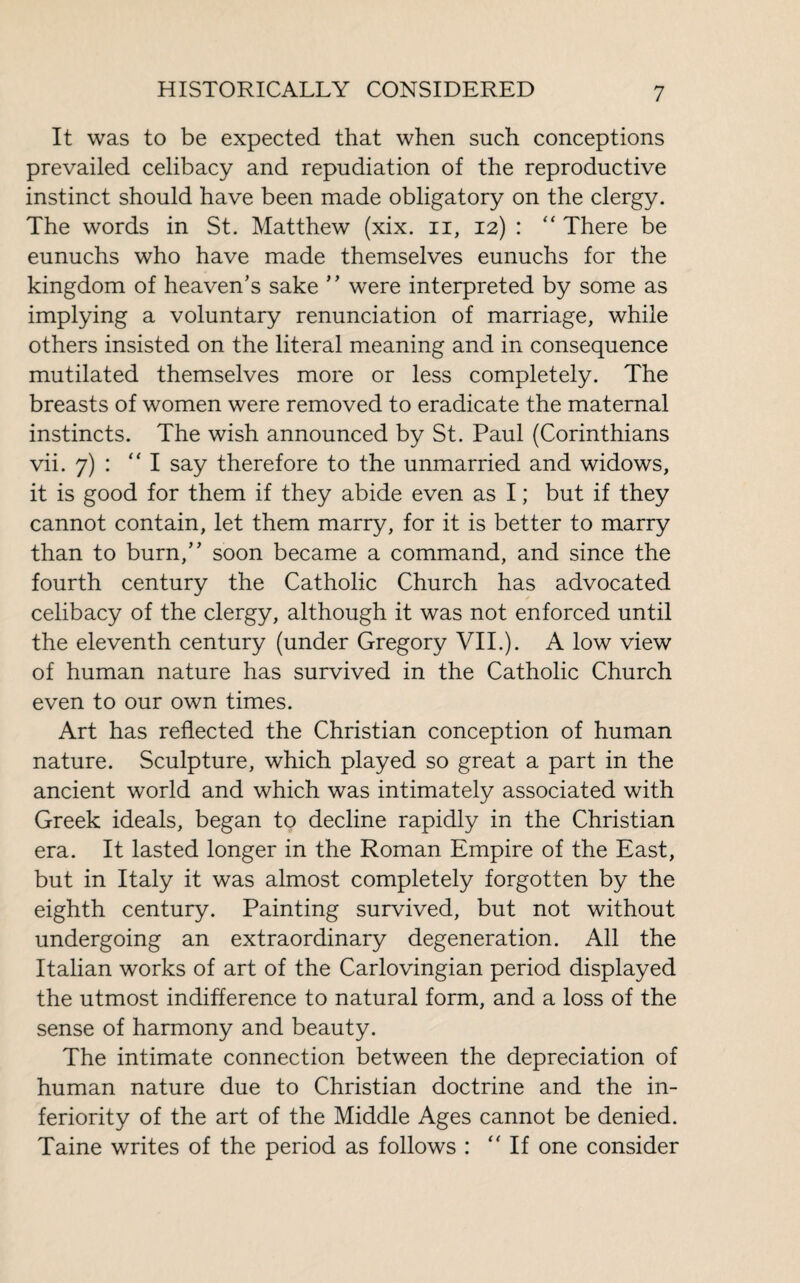 It was to be expected that when such conceptions prevailed celibacy and repudiation of the reproductive instinct should have been made obligatory on the clergy. The words in St. Matthew (xix. n, 12) : “ There be eunuchs who have made themselves eunuchs for the kingdom of heaven’s sake ’ ’ were interpreted by some as implying a voluntary renunciation of marriage, while others insisted on the literal meaning and in consequence mutilated themselves more or less completely. The breasts of women were removed to eradicate the maternal instincts. The wish announced by St. Paul (Corinthians vii. 7) : “I say therefore to the unmarried and widows, it is good for them if they abide even as I ; but if they cannot contain, let them marry, for it is better to marry than to burn,” soon became a command, and since the fourth century the Catholic Church has advocated celibacy of the clergy, although it was not enforced until the eleventh century (under Gregory VII.). A low view of human nature has survived in the Catholic Church even to our own times. Art has reflected the Christian conception of human nature. Sculpture, which played so great a part in the ancient world and which was intimately associated with Greek ideals, began to decline rapidly in the Christian era. It lasted longer in the Roman Empire of the East, but in Italy it was almost completely forgotten by the eighth century. Painting survived, but not without undergoing an extraordinary degeneration. All the Italian works of art of the Carlovingian period displayed the utmost indifference to natural form, and a loss of the sense of harmony and beauty. The intimate connection between the depreciation of human nature due to Christian doctrine and the in¬ feriority of the art of the Middle Ages cannot be denied. Taine writes of the period as follows :  If one consider