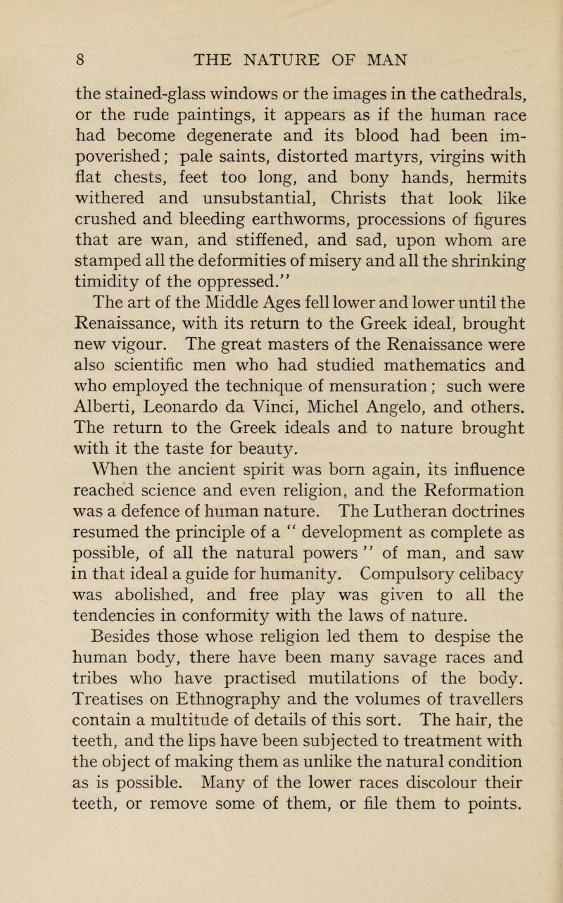 the stained-glass windows or the images in the cathedrals, or the rude paintings, it appears as if the human race had become degenerate and its blood had been im¬ poverished; pale saints, distorted martyrs, virgins with flat chests, feet too long, and bony hands, hermits withered and unsubstantial, Christs that look like crushed and bleeding earthworms, processions of figures that are wan, and stiffened, and sad, upon whom are stamped all the deformities of misery and all the shrinking timidity of the oppressed.” The art of the Middle Ages fell lower and lower until the Renaissance, with its return to the Greek ideal, brought new vigour. The great masters of the Renaissance were also scientific men who had studied mathematics and who employed the technique of mensuration ; such were Alberti, Leonardo da Vinci, Michel Angelo, and others. The return to the Greek ideals and to nature brought with it the taste for beauty. When the ancient spirit was born again, its influence reached science and even religion, and the Reformation was a defence of human nature. The Lutheran doctrines resumed the principle of a “ development as complete as possible, of all the natural powers ” of man, and saw in that ideal a guide for humanity. Compulsory celibacy was abolished, and free play was given to all the tendencies in conformity with the laws of nature. Besides those whose religion led them to despise the human body, there have been many savage races and tribes who have practised mutilations of the body. Treatises on Ethnography and the volumes of travellers contain a multitude of details of this sort. The hair, the teeth, and the lips have been subjected to treatment with the object of making them as unlike the natural condition as is possible. Many of the lower races discolour their teeth, or remove some of them, or file them to points.