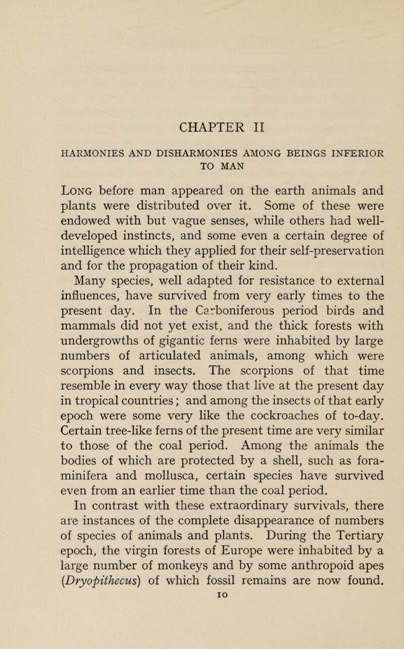 CHAPTER II HARMONIES AND DISHARMONIES AMONG BEINGS INFERIOR TO MAN Long before man appeared on the earth animals and plants were distributed over it. Some of these were endowed with but vague senses, while others had well- developed instincts, and some even a certain degree of intelligence which they applied for their self-preservation and for the propagation of their kind. Many species, well adapted for resistance to external influences, have survived from very early times to the present day. In the Carboniferous period birds and mammals did not yet exist, and the thick forests with undergrowths of gigantic ferns were inhabited by large numbers of articulated animals, among which were scorpions and insects. The scorpions of that time resemble in every way those that live at the present day in tropical countries ; and among the insects of that early epoch were some very like the cockroaches of to-day. Certain tree-like ferns of the present time are very similar to those of the coal period. Among the animals the bodies of which are protected by a shell, such as fora- minifera and mollusca, certain species have survived even from an earlier time than the coal period. In contrast with these extraordinary survivals, there are instances of the complete disappearance of numbers of species of animals and plants. During the Tertiary epoch, the virgin forests of Europe were inhabited by a large number of monkeys and by some anthropoid apes (.Dryopithecus) of which fossil remains are now found. IO