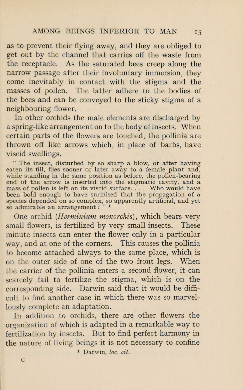 as to prevent their flying away, and they are obliged to get out by the channel that carries off the waste from the receptacle. As the saturated bees creep along the narrow passage after their involuntary immersion, they come inevitably in contact with the stigma and the masses of pollen. The latter adhere to the bodies of the bees and can be conveyed to the sticky stigma of a neighbouring flower. In other orchids the male elements are discharged by a spring-like arrangement on to the body of insects. When certain parts of the flowers are touched, the pollinia are thrown off like arrows which, in place of barbs, have viscid swellings.  The insect, disturbed by so sharp a blow, or after having eaten its fill, flies sooner or later away to a female plant and, while standing in the same position as before, the pollen-bearing end of the arrow is inserted into the stigmatic cavity, and a mass of pollen is left on its viscid surface. . . . Who would have been bold enough to have surmised that the propagation of a species depended on so complex, so apparently artificial, and yet so admirable an arrangement ? ” 1 One orchid (.Herminium monorchis), which bears very small flowers, is fertilized by very small insects. These minute insects can enter the flower only in a particular way, and at one of the corners. This causes the pollinia to become attached always to the same place, which is on the outer side of one of the two front legs. When the carrier of the pollinia enters a second flower, it can scarcely fail to fertilize the stigma, which is on the corresponding side. Darwin said that it would be diffi¬ cult to find another case in which there was so marvel¬ lously complete an adaptation. In addition to orchids, there are other flowers the organization of which is adapted in a remarkable way to fertilization by insects. But to find perfect harmony in the nature of living beings it is not necessary to confine 1 Darwin, loc. cit. C