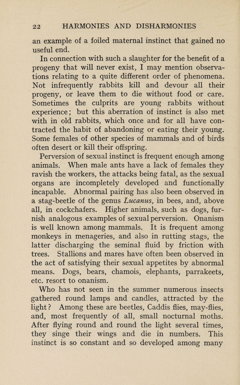 an example of a foiled maternal instinct that gained no useful end. In connection with such a slaughter for the benefit of a progeny that will never exist, I may mention observa¬ tions relating to a quite different order of phenomena. Not infrequently rabbits kill and devour all their progeny, or leave them to die without food or care. Sometimes the culprits are young rabbits without experience; but this aberration of instinct is also met with in old rabbits, which once and for all have con¬ tracted the habit of abandoning or eating their young. Some females of other species of mammals and of birds often desert or kill their offspring. Perversion of sexual instinct is frequent enough among animals. When male ants have a lack of females they ravish the workers, the attacks being fatal, as the sexual organs are incompletely developed and functionally incapable. Abnormal pairing has also been observed in a stag-beetle of the genus Lucanus, in bees, and, above all, in cockchafers. Higher animals, such as dogs, fur¬ nish analogous examples of sexual perversion. Onanism is well known among mammals. It is frequent among monkeys in menageries, and also in rutting stags, the latter discharging the seminal fluid by friction with trees. Stallions and mares have often been observed in the act of satisfying their sexual appetites by abnormal means. Dogs, bears, chamois, elephants, parrakeets, etc. resort to onanism. Who has not seen in the summer numerous insects gathered round lamps and candles, attracted by the light ? Among these are beetles, Caddis flies, may-flies, and, most frequently of all, small nocturnal moths. After flying round and round the light several times, they singe their wings and die in numbers. This instinct is so constant and so developed among many