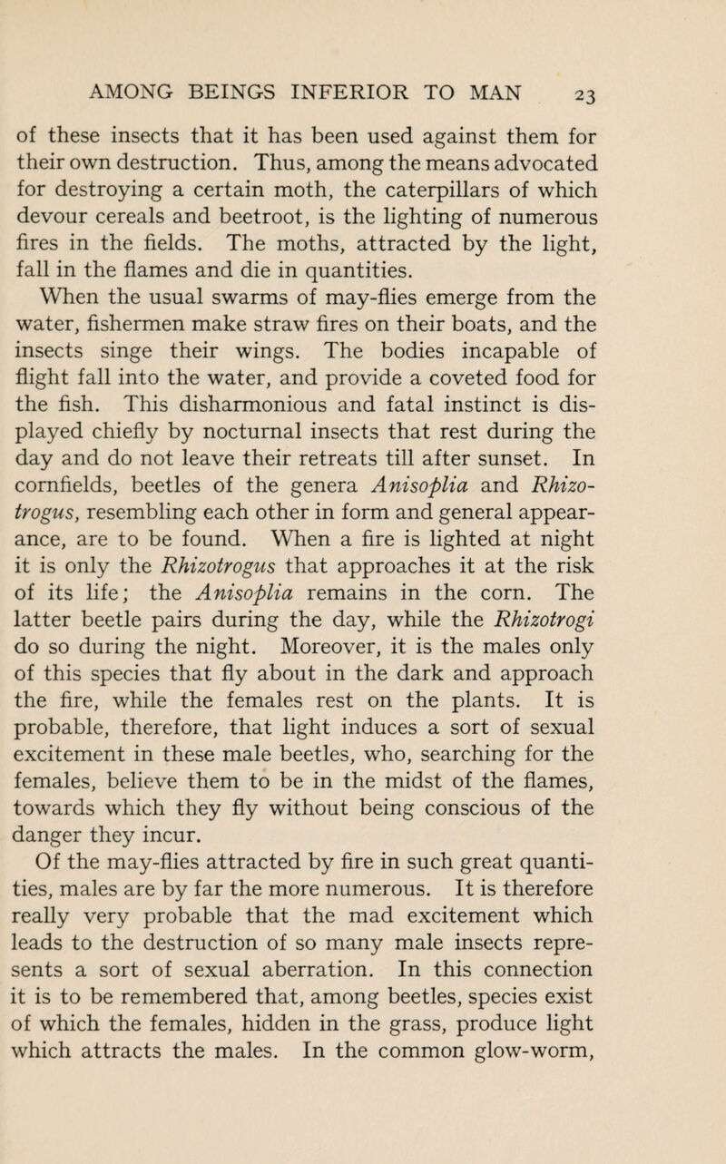 of these insects that it has been used against them for their own destruction. Thus, among the means advocated for destroying a certain moth, the caterpillars of which devour cereals and beetroot, is the lighting of numerous fires in the fields. The moths, attracted by the light, fall in the flames and die in quantities. When the usual swarms of may-flies emerge from the water, fishermen make straw fires on their boats, and the insects singe their wings. The bodies incapable of flight fall into the water, and provide a coveted food for the fish. This disharmonious and fatal instinct is dis¬ played chiefly by nocturnal insects that rest during the day and do not leave their retreats till after sunset. In cornfields, beetles of the genera Anisoplia and Rhizo- trogus, resembling each other in form and general appear¬ ance, are to be found. When a fire is lighted at night it is only the Rhizotrogus that approaches it at the risk of its life; the Anisoplia remains in the corn. The latter beetle pairs during the day, while the Rhizotrogi do so during the night. Moreover, it is the males only of this species that fly about in the dark and approach the fire, while the females rest on the plants. It is probable, therefore, that light induces a sort of sexual excitement in these male beetles, who, searching for the females, believe them to be in the midst of the flames, towards which they fly without being conscious of the danger they incur. Of the may-flies attracted by fire in such great quanti¬ ties, males are by far the more numerous. It is therefore really very probable that the mad excitement which leads to the destruction of so many male insects repre¬ sents a sort of sexual aberration. In this connection it is to be remembered that, among beetles, species exist of which the females, hidden in the grass, produce light which attracts the males. In the common glow-worm,