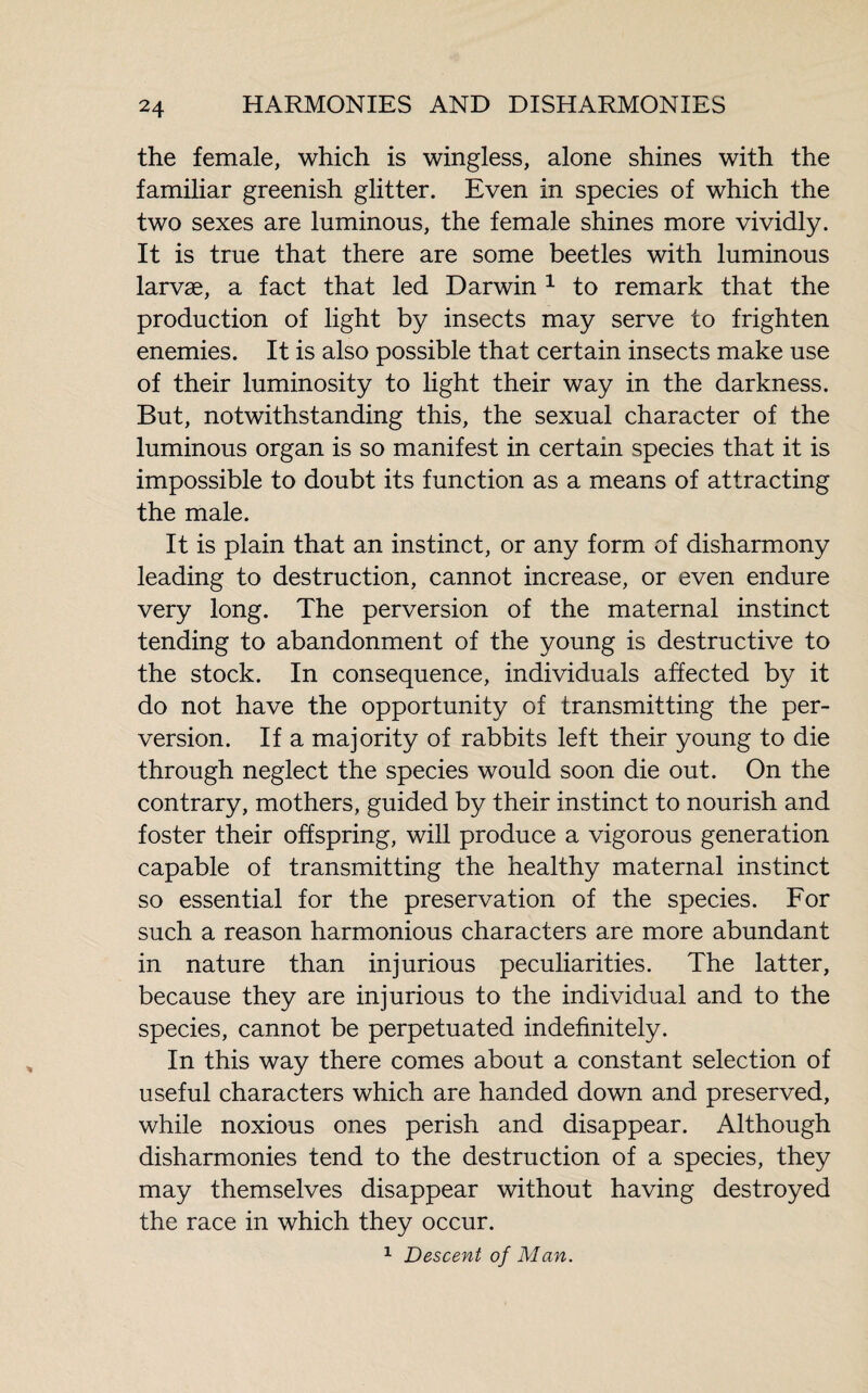 the female, which is wingless, alone shines with the familiar greenish glitter. Even in species of which the two sexes are luminous, the female shines more vividly. It is true that there are some beetles with luminous larvæ, a fact that led Darwin 1 to remark that the production of light by insects may serve to frighten enemies. It is also possible that certain insects make use of their luminosity to light their way in the darkness. But, notwithstanding this, the sexual character of the luminous organ is so manifest in certain species that it is impossible to doubt its function as a means of attracting the male. It is plain that an instinct, or any form of disharmony leading to destruction, cannot increase, or even endure very long. The perversion of the maternal instinct tending to abandonment of the young is destructive to the stock. In consequence, individuals affected by it do not have the opportunity of transmitting the per¬ version. If a majority of rabbits left their young to die through neglect the species would soon die out. On the contrary, mothers, guided by their instinct to nourish and foster their offspring, will produce a vigorous generation capable of transmitting the healthy maternal instinct so essential for the preservation of the species. For such a reason harmonious characters are more abundant in nature than injurious peculiarities. The latter, because they are injurious to the individual and to the species, cannot be perpetuated indefinitely. In this way there comes about a constant selection of useful characters which are handed down and preserved, while noxious ones perish and disappear. Although disharmonies tend to the destruction of a species, they may themselves disappear without having destroyed the race in which they occur. 1 Descent of Man.