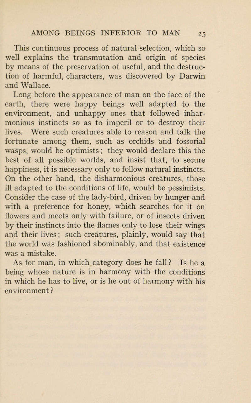 This continuous process of natural selection, which so well explains the transmutation and origin of species by means of the preservation of useful, and the destruc¬ tion of harmful, characters, was discovered by Darwin and Wallace. Long before the appearance of man on the face of the earth, there were happy beings well adapted to the environment, and unhappy ones that followed inhar¬ monious instincts so as to imperil or to destroy their lives. Were such creatures able to reason and talk the fortunate among them, such as orchids and fossorial wasps, would be optimists ; they would declare this the best of all possible worlds, and insist that, to secure happiness, it is necessary only to follow natural instincts. On the other hand, the disharmonious creatures, those ill adapted to the conditions of life, would be pessimists. Consider the case of the lady-bird, driven by hunger and with a preference for honey, which searches for it on flowers and meets only with failure, or of insects driven by their instincts into the flames only to lose their wings and their lives ; such creatures, plainly, would say that the world was fashioned abominably, and that existence was a mistake. As for man, in which category does he fall? Is he a being whose nature is in harmony with the conditions in which he has to live, or is he out of harmony with his environment ?