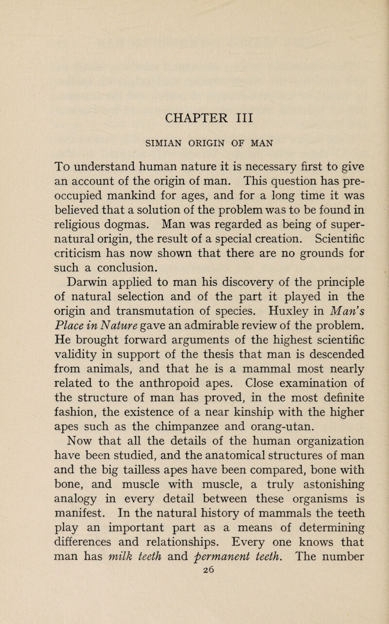 CHAPTER III SIMIAN ORIGIN OF MAN To understand human nature it is necessary first to give an account of the origin of man. This question has pre¬ occupied mankind for ages, and for a long time it was believed that a solution of the problem was to be found in religious dogmas. Man was regarded as being of super¬ natural origin, the result of a special creation. Scientific criticism has now shown that there are no grounds for such a conclusion. Darwin applied to man his discovery of the principle of natural selection and of the part it played in the origin and transmutation of species. Huxley in Mans Place in Nature gave an admirable review of the problem. He brought forward arguments of the highest scientific validity in support of the thesis that man is descended from animals, and that he is a mammal most nearly related to the anthropoid apes. Close examination of the structure of man has proved, in the most definite fashion, the existence of a near kinship with the higher apes such as the chimpanzee and orang-utan. Now that all the details of the human organization have been studied, and the anatomical structures of man and the big tailless apes have been compared, bone with bone, and muscle with muscle, a truly astonishing analogy in every detail between these organisms is manifest. In the natural history of mammals the teeth play an important part as a means of determining differences and relationships. Every one knows that man has milk teeth and permanent teeth. The number