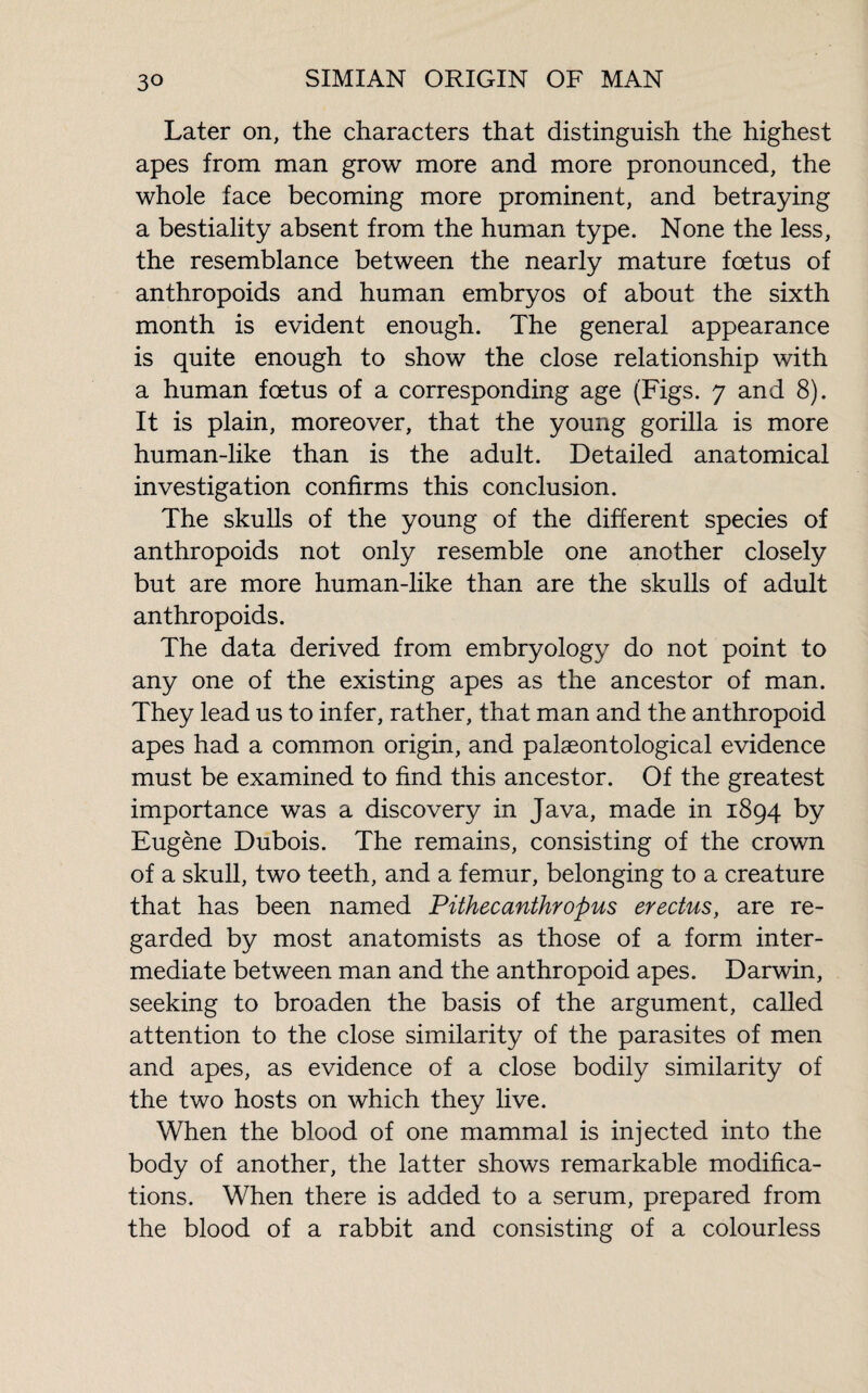 Later on, the characters that distinguish the highest apes from man grow more and more pronounced, the whole face becoming more prominent, and betraying a bestiality absent from the human type. None the less, the resemblance between the nearly mature foetus of anthropoids and human embryos of about the sixth month is evident enough. The general appearance is quite enough to show the close relationship with a human foetus of a corresponding age (Figs. 7 and 8). It is plain, moreover, that the young gorilla is more human-like than is the adult. Detailed anatomical investigation confirms this conclusion. The skulls of the young of the different species of anthropoids not only resemble one another closely but are more human-like than are the skulls of adult anthropoids. The data derived from embryology do not point to any one of the existing apes as the ancestor of man. They lead us to infer, rather, that man and the anthropoid apes had a common origin, and palaeontological evidence must be examined to find this ancestor. Of the greatest importance was a discovery in Java, made in 1894 by Eugène Dubois. The remains, consisting of the crown of a skull, two teeth, and a femur, belonging to a creature that has been named Pithecanthropus erectus, are re¬ garded by most anatomists as those of a form inter¬ mediate between man and the anthropoid apes. Darwin, seeking to broaden the basis of the argument, called attention to the close similarity of the parasites of men and apes, as evidence of a close bodily similarity of the two hosts on which they live. When the blood of one mammal is injected into the body of another, the latter shows remarkable modifica¬ tions. When there is added to a serum, prepared from the blood of a rabbit and consisting of a colourless