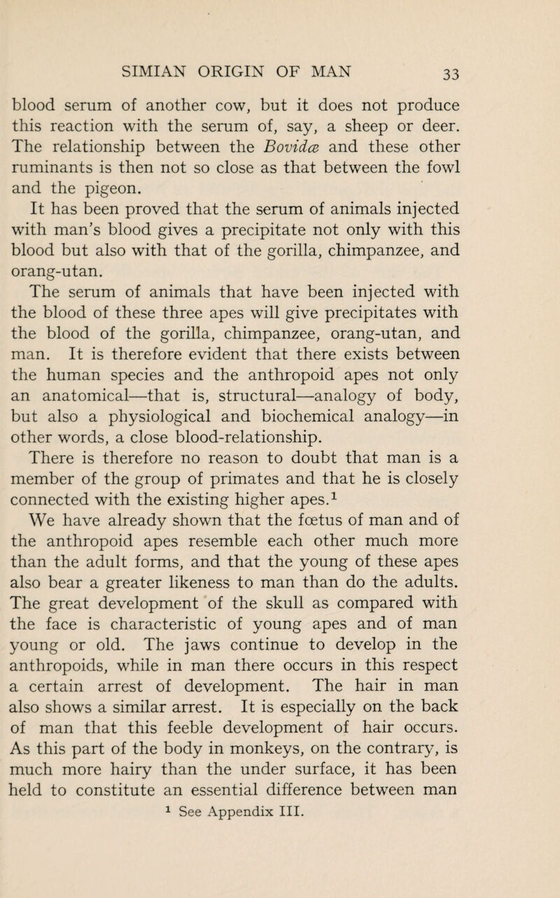 blood serum of another cow, but it does not produce this reaction with the serum of, say, a sheep or deer. The relationship between the Bovidcz and these other ruminants is then not so close as that between the fowl and the pigeon. It has been proved that the serum of animals injected with man’s blood gives a precipitate not only with this blood but also with that of the gorilla, chimpanzee, and orang-utan. The serum of animals that have been injected with the blood of these three apes will give precipitates with the blood of the gorilla, chimpanzee, orang-utan, and man. It is therefore evident that there exists between the human species and the anthropoid apes not only an anatomical—that is, structural—analogy of body, but also a physiological and biochemical analogy—in other words, a close blood-relationship. There is therefore no reason to doubt that man is a member of the group of primates and that he is closely connected with the existing higher apes.1 We have already shown that the fœtus of man and of the anthropoid apes resemble each other much more than the adult forms, and that the young of these apes also bear a greater likeness to man than do the adults. The great development of the skull as compared with the face is characteristic of young apes and of man young or old. The jaws continue to develop in the anthropoids, while in man there occurs in this respect a certain arrest of development. The hair in man also shows a similar arrest. It is especially on the back of man that this feeble development of hair occurs. As this part of the body in monkeys, on the contrary, is much more hairy than the under surface, it has been held to constitute an essential difference between man 1 See Appendix III.