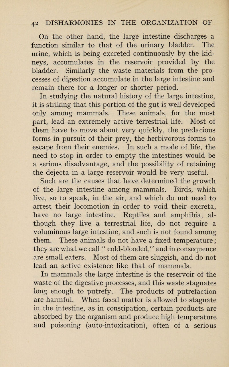 On the other hand, the large intestine discharges a function similar to that of the urinary bladder. The urine, which is being excreted continuously by the kid¬ neys, accumulates in the reservoir provided by the bladder. Similarly the waste materials from the pro¬ cesses of digestion accumulate in the large intestine and remain there for a longer or shorter period. In studying the natural history of the large intestine, it is striking that this portion of the gut is well developed only among mammals. These animals, for the most part, lead an extremely active terrestrial life. Most of them have to move about very quickly, the predacious forms in pursuit of their prey, the herbivorous forms to escape from their enemies. In such a mode of life, the need to stop in order to empty the intestines would be a serious disadvantage, and the possibility of retaining the dejecta in a large reservoir would be very useful. Such are the causes that have determined the growth of the large intestine among mammals. Birds, which live, so to speak, in the air, and which do not need to arrest their locomotion in order to void their excreta, have no large intestine. Reptiles and amphibia, al¬ though they live a terrestrial life, do not require a voluminous large intestine, and such is not found among them. These animals do not have a fixed temperature ; they are what we call “ cold-blooded,’ ’ and in consequence are small eaters. Most of them are sluggish, and do not lead an active existence like that of mammals. In mammals the large intestine is the reservoir of the waste of the digestive processes, and this waste stagnates long enough to putrefy. The products of putrefaction are harmful. When faecal matter is allowed to stagnate in the intestine, as in constipation, certain products are absorbed by the organism and produce high temperature and poisoning (auto-intoxication), often of a serious