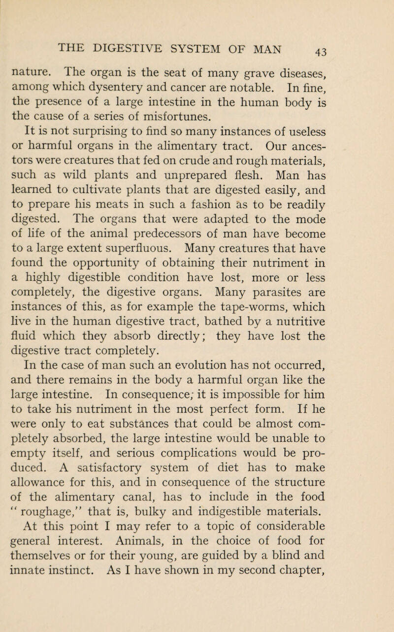 nature. The organ is the seat of many grave diseases, among which dysentery and cancer are notable. In fine, the presence of a large intestine in the human body is the cause of a series of misfortunes. It is not surprising to find so many instances of useless or harmful organs in the alimentary tract. Our ances¬ tors were creatures that fed on crude and rough materials, such as wild plants and unprepared flesh. Man has learned to cultivate plants that are digested easily, and to prepare his meats in such a fashion as to be readily digested. The organs that were adapted to the mode of life of the animal predecessors of man have become to a large extent superfluous. Many creatures that have found the opportunity of obtaining their nutriment in a highly digestible condition have lost, more or less completely, the digestive organs. Many parasites are instances of this, as for example the tape-worms, which live in the human digestive tract, bathed by a nutritive fluid which they absorb directly; they have lost the digestive tract completely. In the case of man such an evolution has not occurred, and there remains in the body a harmful organ like the large intestine. In consequence; it is impossible for him to take his nutriment in the most perfect form. If he were only to eat substances that could be almost com¬ pletely absorbed, the large intestine would be unable to empty itself, and serious complications would be pro¬ duced. A satisfactory system of diet has to make allowance for this, and in consequence of the structure of the alimentary canal, has to include in the food “ roughage/' that is, bulky and indigestible materials. At this point I may refer to a topic of considerable general interest. Animals, in the choice of food for themselves or for their young, are guided by a blind and innate instinct. As I have shown in my second chapter,