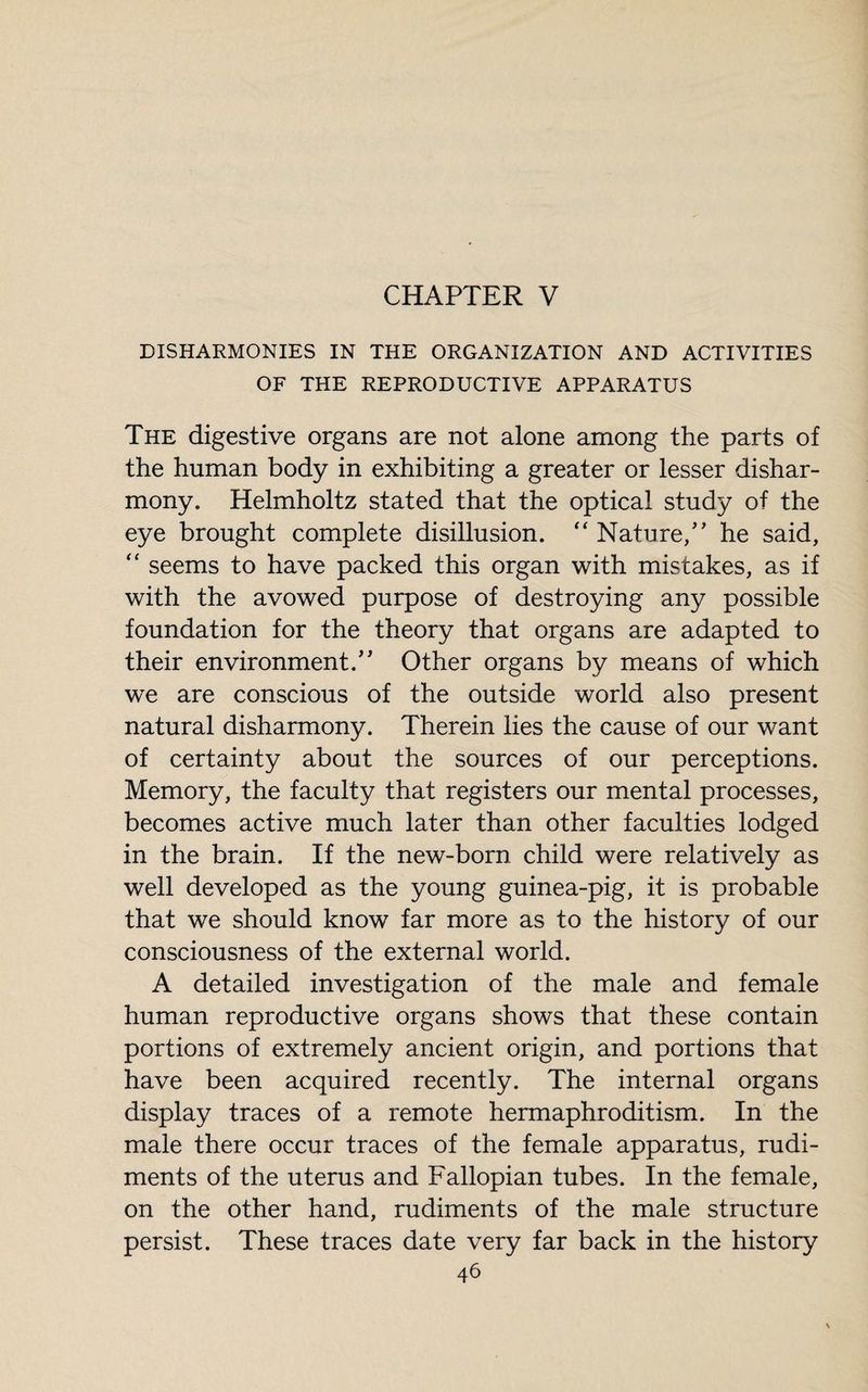 CHAPTER V DISHARMONIES IN THE ORGANIZATION AND ACTIVITIES OF THE REPRODUCTIVE APPARATUS The digestive organs are not alone among the parts of the human body in exhibiting a greater or lesser dishar¬ mony. Helmholtz stated that the optical study of the eye brought complete disillusion. “ Nature/’ he said, “ seems to have packed this organ with mistakes, as if with the avowed purpose of destroying any possible foundation for the theory that organs are adapted to their environment.” Other organs by means of which we are conscious of the outside world also present natural disharmony. Therein lies the cause of our want of certainty about the sources of our perceptions. Memory, the faculty that registers our mental processes, becomes active much later than other faculties lodged in the brain. If the new-born child were relatively as well developed as the young guinea-pig, it is probable that we should know far more as to the history of our consciousness of the external world. A detailed investigation of the male and female human reproductive organs shows that these contain portions of extremely ancient origin, and portions that have been acquired recently. The internal organs display traces of a remote hermaphroditism. In the male there occur traces of the female apparatus, rudi¬ ments of the uterus and Fallopian tubes. In the female, on the other hand, rudiments of the male structure persist. These traces date very far back in the history