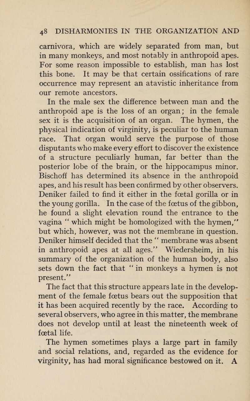 carnivora, which are widely separated from man, but in many monkeys, and most notably in anthropoid apes. For some reason impossible to establish, man has lost this bone. It may be that certain ossifications of rare occurrence may represent an atavistic inheritance from our remote ancestors. In the male sex the difference between man and the anthropoid ape is the loss of an organ; in the female sex it is the acquisition of an organ. The hymen, the physical indication of virginity, is peculiar to the human race. That organ would serve the purpose of those disputants who make every effort to discover the existence of a structure peculiarly human, far better than the posterior lobe of the brain, or the hippocampus minor. Bischoff has determined its absence in the anthropoid apes, and his result has been confirmed by other observers. Deniker failed to find it either in the foetal gorilla or in the young gorilla. In the case of the foetus of the gibbon, he found a slight elevation round the entrance to the vagina “ which might be homologized with the hymen/ but which, however, was not the membrane in question. Deniker himself decided that the “ membrane was absent in anthropoid apes at all ages.” Wiedersheim, in his summary of the organization of the human body, also sets down the fact that “ in monkeys a hymen is not present.” The fact that this structure appears late in the develop¬ ment of the female foetus bears out the supposition that it has been acquired recently by the race. According to several observers, who agree in this matter, the membrane does not develop until at least the nineteenth week of foetal life. The hymen sometimes plays a large part in family and social relations, and, regarded as the evidence for virginity, has had moral significance bestowed on it. A