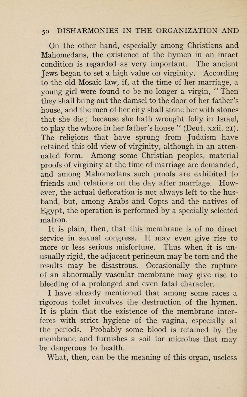 On the other hand, especially among Christians and Mahomedans, the existence of the hymen in an intact condition is regarded as very important. The ancient Jews began to set a high value on virginity. According to the old Mosaic law, if, at the time of her marriage, a young girl were found to be no longer a virgin, “ Then they shall bring out the damsel to the door of her father’s house, and the men of her city shall stone her with stones that she die ; because she hath wrought folly in Israel, to play the whore in her father’s house ” (Deut. xxii. 21). The religions that have sprung from Judaism have retained this old view of virginity, although in an atten¬ uated form. Among some Christian peoples, material proofs of virginity at the time of marriage are demanded, and among Mahomedans such proofs are exhibited to friends and relations on the day after marriage. How¬ ever, the actual defloration is not always left to the hus¬ band, but, among Arabs and Copts and the natives of Egypt, the operation is performed by a specially selected matron. It is plain, then, that this membrane is of no direct service in sexual congress. It may even give rise to more or less serious misfortune. Thus when it is un¬ usually rigid, the adjacent perineum may be torn and the results may be disastrous. Occasionally the rupture of an abnormally vascular membrane may give rise to bleeding of a prolonged and even fatal character. I have already mentioned that among some races a rigorous toilet involves the destruction of the hymen. It is plain that the existence of the membrane inter¬ feres with strict hygiene of the vagina, especially at the periods. Probably some blood is retained by the membrane and furnishes a soil for microbes that may be dangerous to health. What, then, can be the meaning of this organ, useless