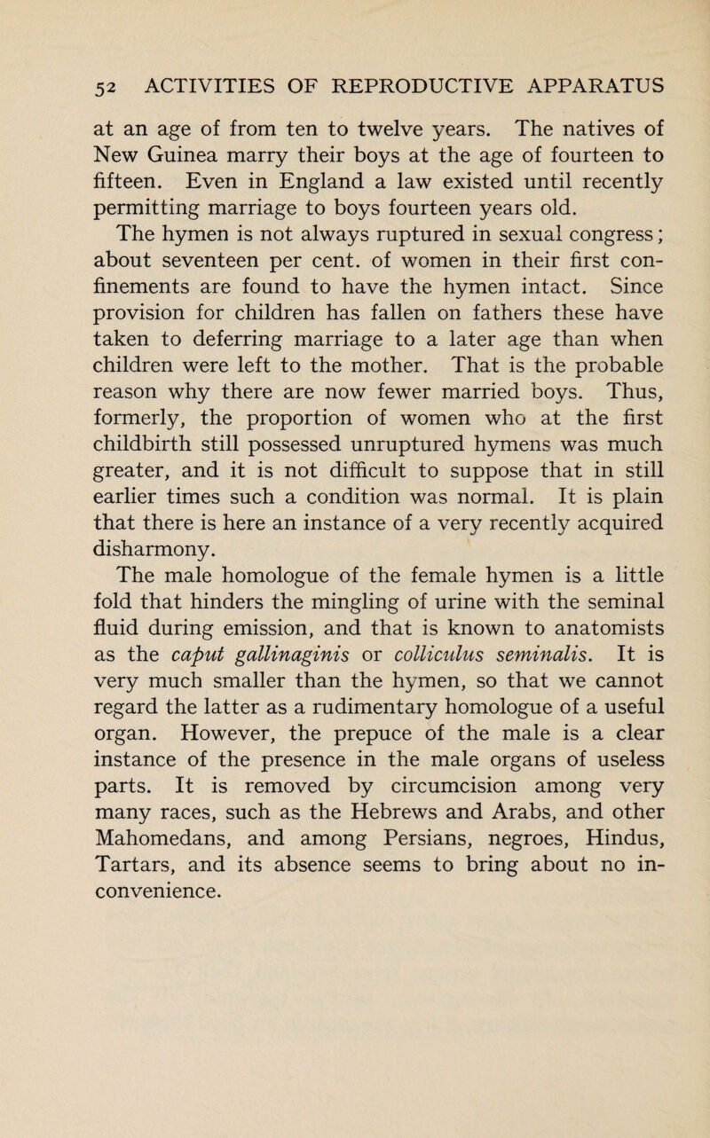 at an age of from ten to twelve years. The natives of New Guinea marry their boys at the age of fourteen to fifteen. Even in England a law existed until recently permitting marriage to boys fourteen years old. The hymen is not always ruptured in sexual congress ; about seventeen per cent, of women in their first con¬ finements are found to have the hymen intact. Since provision for children has fallen on fathers these have taken to deferring marriage to a later age than when children were left to the mother. That is the probable reason why there are now fewer married boys. Thus, formerly, the proportion of women who at the first childbirth still possessed unruptured hymens was much greater, and it is not difficult to suppose that in still earlier times such a condition was normal. It is plain that there is here an instance of a very recently acquired disharmony. The male homologue of the female hymen is a little fold that hinders the mingling of urine with the seminal fluid during emission, and that is known to anatomists as the caput gallinaginis or colliculus seminalis. It is very much smaller than the hymen, so that we cannot regard the latter as a rudimentary homologue of a useful organ. However, the prepuce of the male is a clear instance of the presence in the male organs of useless parts. It is removed by circumcision among very many races, such as the Hebrews and Arabs, and other Mahomedans, and among Persians, negroes, Hindus, Tartars, and its absence seems to bring about no in¬ convenience.