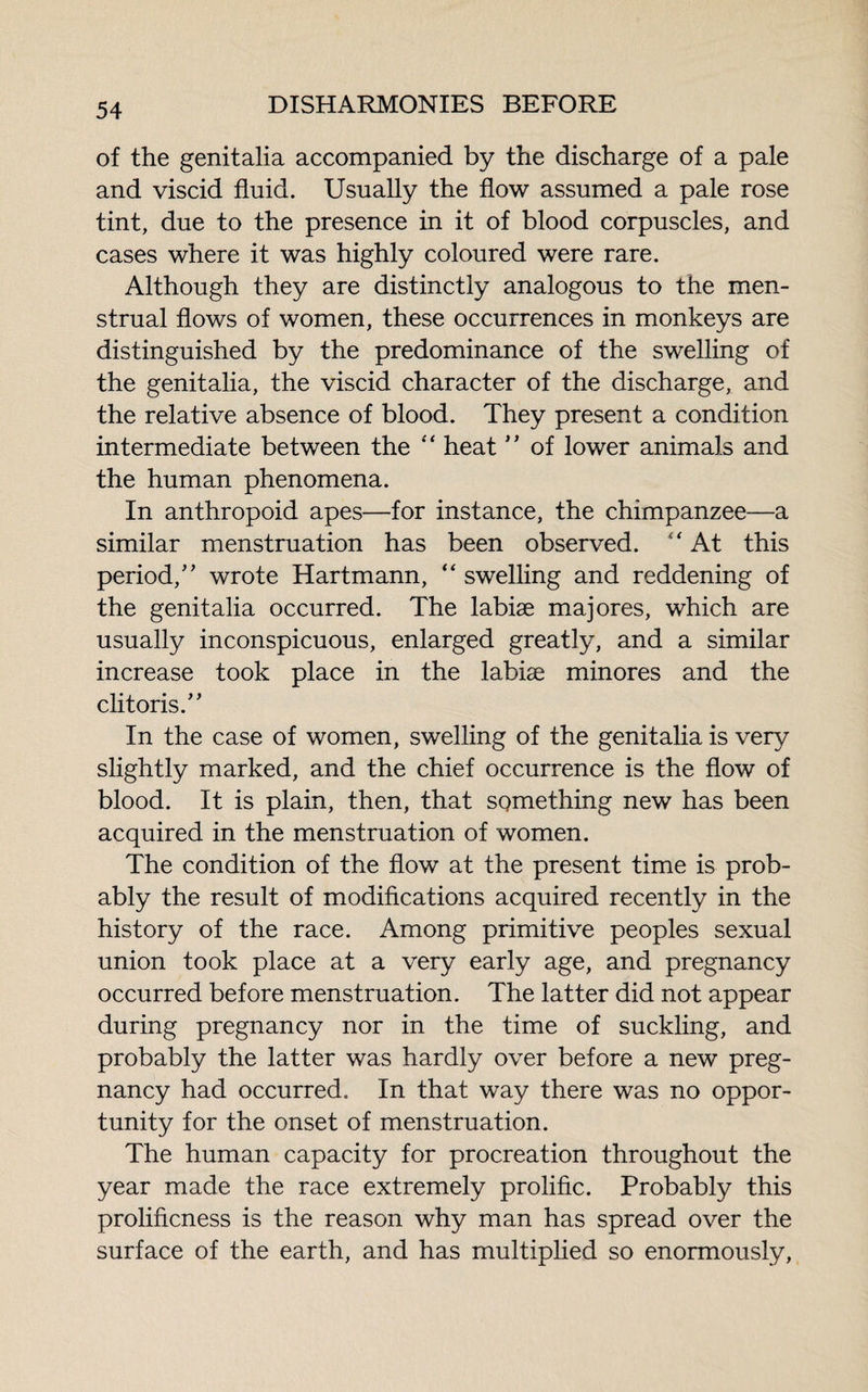 of the genitalia accompanied by the discharge of a pale and viscid fluid. Usually the flow assumed a pale rose tint, due to the presence in it of blood corpuscles, and cases where it was highly coloured were rare. Although they are distinctly analogous to the men¬ strual flows of women, these occurrences in monkeys are distinguished by the predominance of the swelling of the genitalia, the viscid character of the discharge, and the relative absence of blood. They present a condition intermediate between the “ heat ” of lower animals and the human phenomena. In anthropoid apes—for instance, the chimpanzee—a similar menstruation has been observed. “ At this period/’ wrote Hartmann, “ swelling and reddening of the genitalia occurred. The labiæ majores, which are usually inconspicuous, enlarged greatly, and a similar increase took place in the labiæ minores and the clitoris.” In the case of women, swelling of the genitalia is very slightly marked, and the chief occurrence is the flow of blood. It is plain, then, that sQmething new has been acquired in the menstruation of women. The condition of the flow at the present time is prob¬ ably the result of modifications acquired recently in the history of the race. Among primitive peoples sexual union took place at a very early age, and pregnancy occurred before menstruation. The latter did not appear during pregnancy nor in the time of suckling, and probably the latter was hardly over before a new preg¬ nancy had occurred. In that way there was no oppor¬ tunity for the onset of menstruation. The human capacity for procreation throughout the year made the race extremely prolific. Probably this prolificness is the reason why man has spread over the surface of the earth, and has multiplied so enormously,