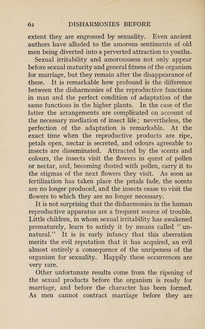 extent they are engrossed by sexuality. Even ancient authors have alluded to the amorous sentiments of old men being diverted into a perverted attraction to youths. Sexual irritability and amorousness not only appear before sexual maturity and general fitness of the organism for marriage, but they remain after the disappearance of these. It is remarkable how profound is the difference between the disharmonies of the reproductive functions in man and the perfect condition of adaptation of the same functions in the higher plants. In the case of the latter the arrangements are complicated on account of the necessary mediation of insect life ; nevertheless, the perfection of the adaptation is remarkable. At the exact time when the reproductive products are ripe, petals open, nectar is secreted, and odours agreeable to insects are disseminated. Attracted by the scents and colours, the insects visit the flowers in quest of pollen or nectar, and, becoming dusted with pollen, carry it to the stigmas of the next flowers they visit. As soon as fertilization has taken place the petals fade, the scents are no longer produced, and the insects cease to visit the flowers to which they are no longer necessary. It is not surprising that the disharmonies in the human reproductive apparatus are a frequent source of trouble. Little children, in whom sexual irritability has awakened prematurely, learn to satisfy it by means called “ un¬ natural.’J It is in early infancy that this aberration merits the evil reputation that it has acquired, an evil almost entirely a consequence of the unripeness of the organism for sexuality. Happily these occurrences are very rare. Other unfortunate results come from the ripening of the sexual products before the organism is ready for marriage, and before the character has been formed. As men cannot contract marriage before they are