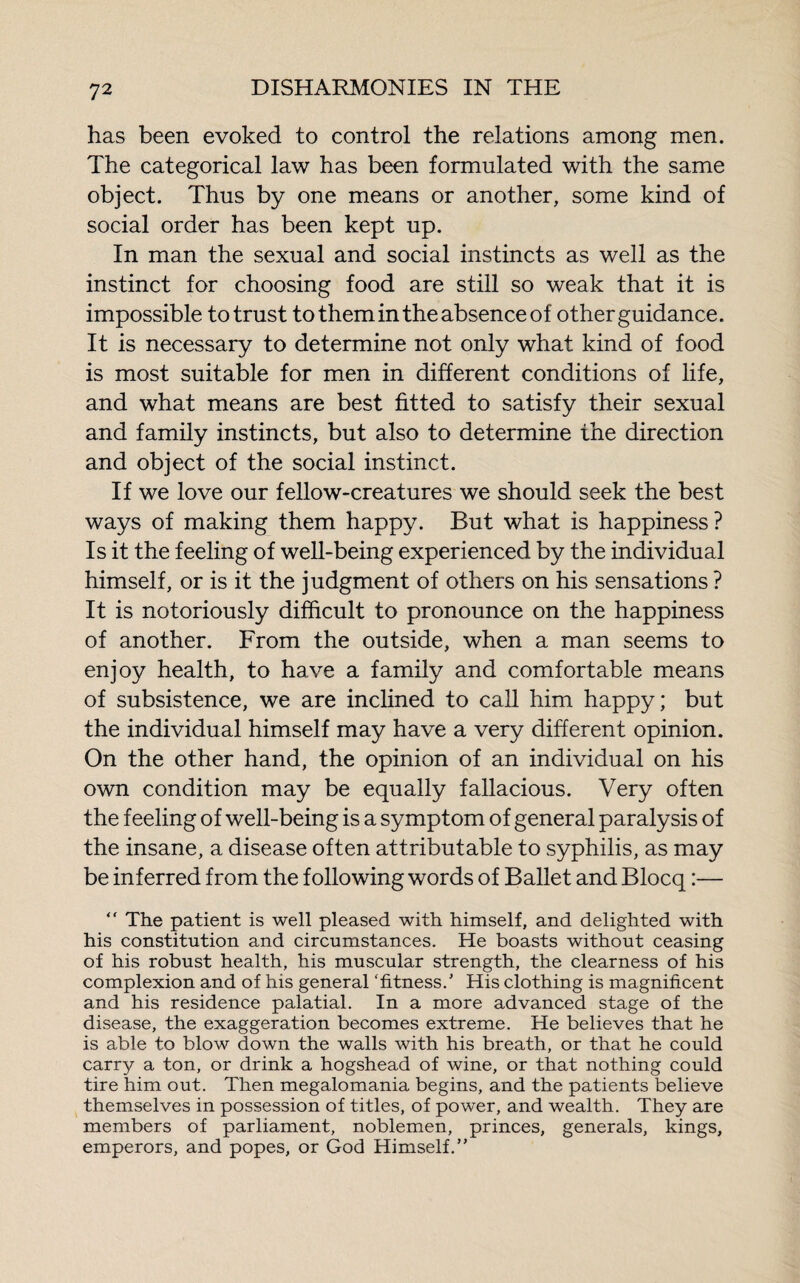 has been evoked to control the relations among men. The categorical law has been formulated with the same object. Thus by one means or another, some kind of social order has been kept up. In man the sexual and social instincts as well as the instinct for choosing food are still so weak that it is impossible to trust to them in the absence of other guidance. It is necessary to determine not only what kind of food is most suitable for men in different conditions of life, and what means are best fitted to satisfy their sexual and family instincts, but also to determine the direction and object of the social instinct. If we love our fellow-creatures we should seek the best ways of making them happy. But what is happiness? Is it the feeling of well-being experienced by the individual himself, or is it the judgment of others on his sensations ? It is notoriously difficult to pronounce on the happiness of another. From the outside, when a man seems to enjoy health, to have a family and comfortable means of subsistence, we are inclined to call him happy; but the individual himself may have a very different opinion. On the other hand, the opinion of an individual on his own condition may be equally fallacious. Very often the feeling of well-being is a symptom of general paralysis of the insane, a disease often attributable to syphilis, as may be inferred from the following words of Ballet and Blocq :—  The patient is well pleased with himself, and delighted with his constitution and circumstances. He boasts without ceasing of his robust health, his muscular strength, the clearness of his complexion and of his general ‘fitness.’ His clothing is magnificent and his residence palatial. In a more advanced stage of the disease, the exaggeration becomes extreme. He believes that he is able to blow down the walls with his breath, or that he could carry a ton, or drink a hogshead of wine, or that nothing could tire him out. Then megalomania begins, and the patients believe themselves in possession of titles, of power, and wealth. They are members of parliament, noblemen, princes, generals, kings, emperors, and popes, or God Himself.”