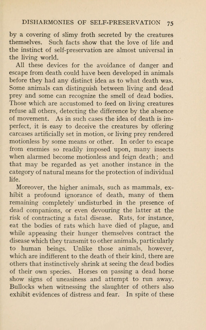 by a covering of slimy froth secreted by the creatures themselves. Such facts show that the love of life and the instinct of self-preservation are almost universal in the living world. All these devices for the avoidance of danger and escape from death could have been developed in animals before they had any distinct idea as to what death was. Some animals can distinguish between living and dead prey and some can recognize the smell of dead bodies. Those which are accustomed to feed on living creatures refuse all others, detecting the difference by the absence of movement. As in such cases the idea of death is im¬ perfect, it is easy to deceive the creatures by offering carcases artificially set in motion, or living prey rendered motionless by some means or other. In order to escape from enemies so readily imposed upon, many insects when alarmed become motionless and feign death ; and that may be regarded as yet another instance in the category of natural means for the protection of individual life. Moreover, the higher animals, such as mammals, ex¬ hibit a profound ignorance of death, many of them remaining completely undisturbed in the presence of dead companions, or even devouring the latter at the risk of contracting a fatal disease. Rats, for instance, eat the bodies of rats which have died of plague, and while appeasing their hunger themselves contract the disease which they transmit to other animals, particularly to human beings. Unlike those animals, however, which are indifferent to the death of their kind, there are others that instinctively shrink at seeing the dead bodies of their own species. Horses on passing a dead horse show signs of uneasiness and attempt to run away. Bullocks when witnessing the slaughter of others also exhibit evidences of distress and fear. In spite of these