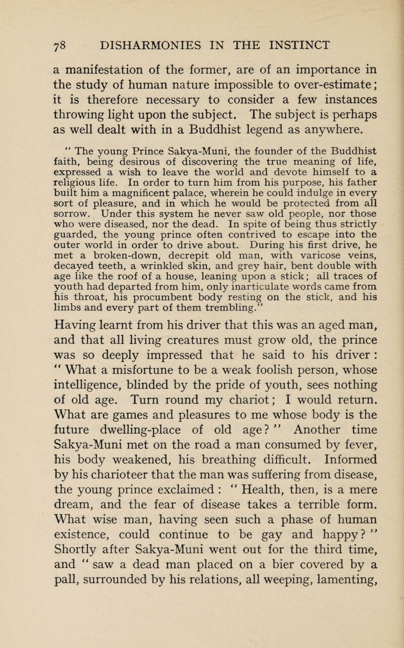 a manifestation of the former, are of an importance in the study of human nature impossible to over-estimate ; it is therefore necessary to consider a few instances throwing light upon the subject. The subject is perhaps as well dealt with in a Buddhist legend as anywhere. “ The young Prince Sakya-Muni, the founder of the Buddhist faith, being desirous of discovering the true meaning of life, expressed a wish to leave the world and devote himself to a religious life. In order to turn him from his purpose, his father built him a magnificent palace, wherein he could indulge in every sort of pleasure, and in which he would be protected from all sorrow. Under this system he never saw old people, nor those who were diseased, nor the dead. In spite of being thus strictly guarded, the young prince often contrived to escape into the outer world in order to drive about. During his first drive, he met a broken-down, decrepit old man, with varicose veins, decayed teeth, a wrinkled skin, and gre}r hair, bent double with age like the roof of a house, leaning upon a stick; all traces of youth had departed from him, only inarticulate words came from his throat, his procumbent body resting on the stick, and his limbs and every part of them trembling.” Having learnt from his driver that this was an aged man, and that all living creatures must grow old, the prince was so deeply impressed that he said to his driver : “ What a misfortune to be a weak foolish person, whose intelligence, blinded by the pride of 3^outh, sees nothing of old age. Turn round my chariot ; I would return. What are games and pleasures to me whose body is the future dwelling-place of old age? ” Another time Sakya-Muni met on the road a man consumed by fever, his body weakened, his breathing difficult. Informed by his charioteer that the man was suffering from disease, the young prince exclaimed : “ Health, then, is a mere dream, and the fear of disease takes a terrible form. What wise man, having seen such a phase of human existence, could continue to be gay and happy? ** Shortly after Sakya-Muni went out for the third time, and “ saw a dead man placed on a bier covered by a pall, surrounded by his relations, all weeping, lamenting,