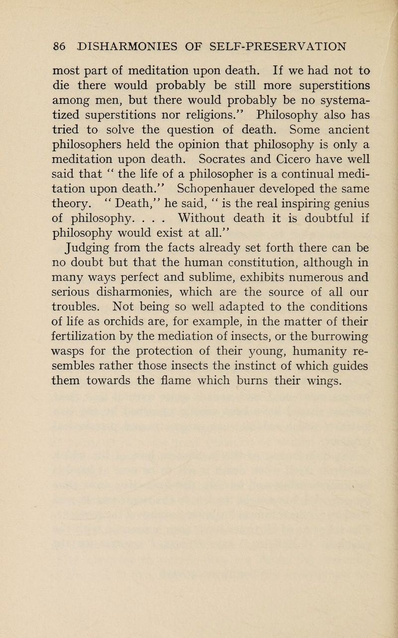 most part of meditation upon death. If we had not to die there would probably be still more superstitions among men, but there would probably be no systema¬ tized superstitions nor religions.” Philosophy also has tried to solve the question of death. Some ancient philosophers held the opinion that philosophy is only a meditation upon death. Socrates and Cicero have well said that  the life of a philosopher is a continual medi¬ tation upon death.” Schopenhauer developed the same theory.  Death,” he said, “ is the real inspiring genius of philosophy. . . . Without death it is doubtful if philosophy would exist at all.” Judging from the facts already set forth there can be no doubt but that the human constitution, although in many ways perfect and sublime, exhibits numerous and serious disharmonies, which are the source of all our troubles. Not being so well adapted to the conditions of life as orchids are, for example, in the matter of their fertilization by the mediation of insects, or the burrowing wasps for the protection of their young, humanity re¬ sembles rather those insects the instinct of which guides them towards the flame which burns their wings.