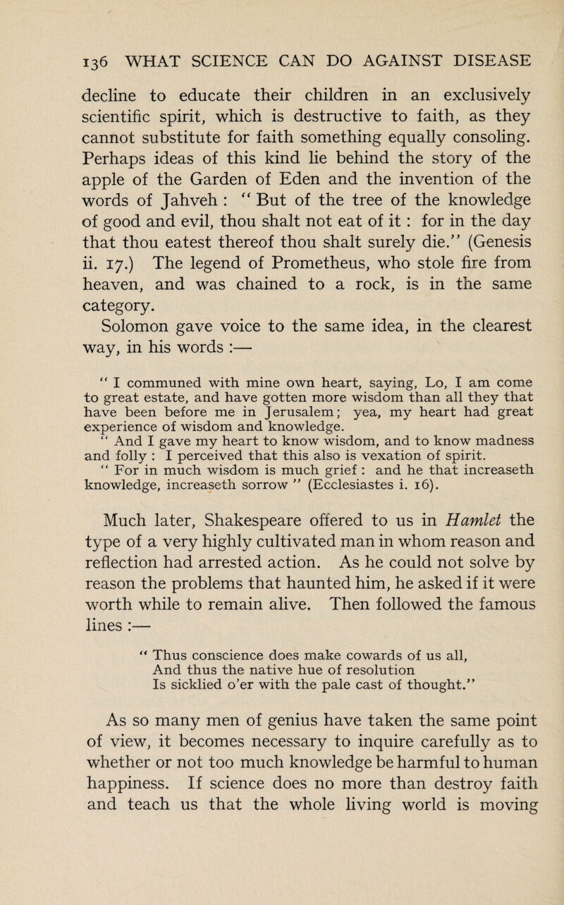 decline to educate their children in an exclusively scientific spirit, which is destructive to faith, as they cannot substitute for faith something equally consoling. Perhaps ideas of this kind lie behind the story of the apple of the Garden of Eden and the invention of the words of Jahveh : “ But of the tree of the knowledge of good and evil, thou shalt not eat of it : for in the day that thou eatest thereof thou shalt surely die.” (Genesis ii. 17.) The legend of Prometheus, who stole fire from heaven, and was chained to a rock, is in the same category. Solomon gave voice to the same idea, in the clearest way, in his words :— “ I communed with mine own heart, saying, Lo, I am come to great estate, and have gotten more wisdom than all they that have been before me in Jerusalem; yea, my heart had great experience of wisdom and knowledge. ‘ ‘ And I gave my heart to know wisdom, and to know madness and folly : I perceived that this also is vexation of spirit. “ For in much wisdom is much grief : and he that increaseth knowledge, increaseth sorrow ” (Ecclesiastes i. 16). Much later, Shakespeare offered to us in Hamlet the type of a very highly cultivated man in whom reason and reflection had arrested action. As he could not solve by reason the problems that haunted him, he asked if it were worth while to remain alive. Then followed the famous lines :— “ Thus conscience does make cowards of us all. And thus the native hue of resolution Is sickbed o’er with the pale cast of thought.” As so many men of genius have taken the same point of view, it becomes necessary to inquire carefully as to whether or not too much knowledge be harmful to human happiness. If science does no more than destroy faith and teach us that the whole living world is moving