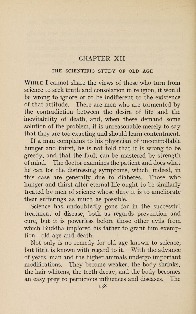 CHAPTER XII THE SCIENTIFIC STUDY OF OLD AGE While I cannot share the views of those who turn from science to seek truth and consolation in religion, it would be wrong to ignore or to be indifferent to the existence of that attitude. There are men who are tormented by the contradiction between the desire of life and the inevitability of death, and, when these demand some solution of the problem, it is unreasonable merely to say that they are too exacting and should learn contentment. If a man complains to his physician of uncontrollable hunger and thirst, he is not told that it is wrong to be greedy, and that the fault can be mastered by strength of mind. The doctor examines the patient and does what he can for the distressing symptoms, which, indeed, in this case are generally due to diabetes. Those who hunger and thirst after eternal life ought to be similarly treated by men of science whose duty it is to ameliorate their sufferings as much as possible. Science has undoubtedly gone far in the successful treatment of disease, both as regards prevention and cure, but it is powerless before those other evils from which Buddha implored his father to grant him exemp¬ tion—old age and death. Not only is no remedy for old age known to science, but little is known with regard to it. With the advance of years, man and the higher animals undergo important modifications. They become weaker, the body shrinks, the hair whitens, the teeth decay, and the body becomes an easy prey to pernicious influences and diseases. The