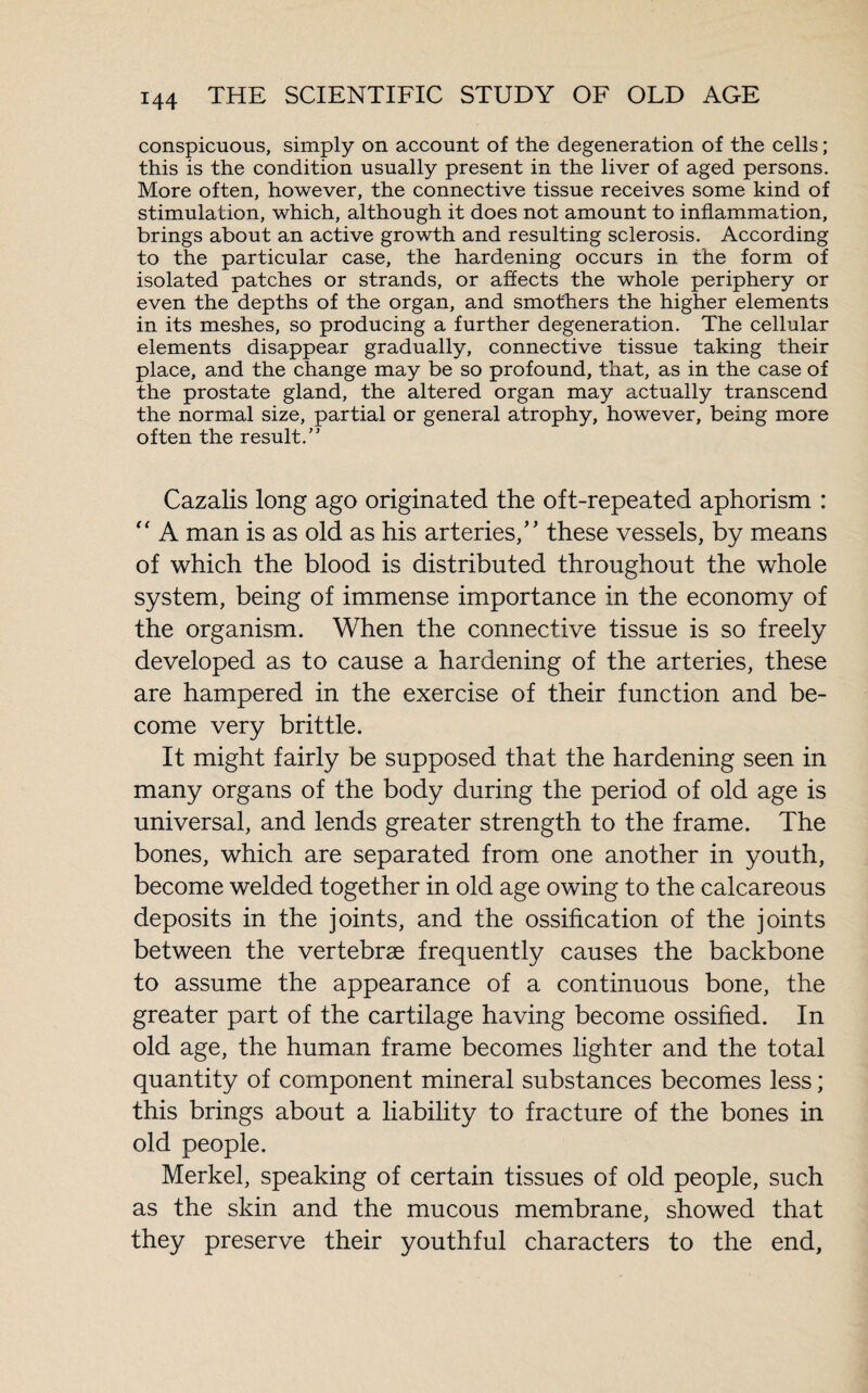 conspicuous, simply on account of the degeneration of the cells ; this is the condition usually present in the liver of aged persons. More often, however, the connective tissue receives some kind of stimulation, which, although it does not amount to inflammation, brings about an active growth and resulting sclerosis. According to the particular case, the hardening occurs in the form of isolated patches or strands, or affects the whole periphery or even the depths of the organ, and smothers the higher elements in its meshes, so producing a further degeneration. The cellular elements disappear gradually, connective tissue taking their place, and the change may be so profound, that, as in the case of the prostate gland, the altered organ may actually transcend the normal size, partial or general atrophy, however, being more often the result.” Cazalis long ago originated the oft-repeated aphorism : “ A man is as old as his arteries/’ these vessels, by means of which the blood is distributed throughout the whole system, being of immense importance in the economy of the organism. When the connective tissue is so freely developed as to cause a hardening of the arteries, these are hampered in the exercise of their function and be¬ come very brittle. It might fairly be supposed that the hardening seen in many organs of the body during the period of old age is universal, and lends greater strength to the frame. The bones, which are separated from one another in youth, become welded together in old age owing to the calcareous deposits in the joints, and the ossification of the joints between the vertebræ frequently causes the backbone to assume the appearance of a continuous bone, the greater part of the cartilage having become ossified. In old age, the human frame becomes lighter and the total quantity of component mineral substances becomes less ; this brings about a liability to fracture of the bones in old people. Merkel, speaking of certain tissues of old people, such as the skin and the mucous membrane, showed that they preserve their youthful characters to the end,