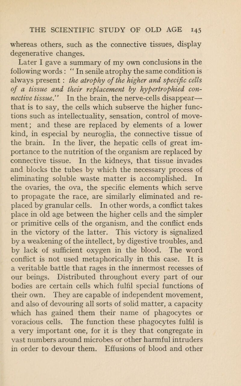 whereas others, such as the connective tissues, display degenerative changes. Later I gave a summary of my own conclusions in the following words : “In senile atrophy the same condition is always present : the atrophy of the higher and specific cells of a tissue and their replacement by hypertrophied con¬ nective tissue.” In the brain, the nerve-cells disappear—- that is to say, the cells which subserve the higher func¬ tions such as intellectuality, sensation, control of move¬ ment; and these are replaced by elements of a lower kind, in especial by neuroglia, the connective tissue of the brain. In the liver, the hepatic cells of great im¬ portance to the nutrition of the organism are replaced by connective tissue. In the kidneys, that tissue invades and blocks the tubes by which the necessary process of eliminating soluble waste matter is accomplished. In the ovaries, the ova, the specific elements which serve to propagate the race, are similarly eliminated and re¬ placed by granular cells. In other words, a conflict takes place in old age between the higher cells and the simpler or primitive cells of the organism, and the conflict ends in the victory of the latter. This victory is signalized by a weakening of the intellect, by digestive troubles, and by lack of sufficient oxygen in the blood. The word conflict is not used metaphorically in this case. It is a veritable battle that rages in the innermost recesses of our beings. Distributed throughout every part of our bodies are certain cells which fulfil special functions of their own. They are capable of independent movement, and also of devouring all sorts of solid matter, a capacity which has gained them their name of phagocytes or voracious cells. The function these phagocytes fulfil is a very important one, for it is they that congregate in vast numbers around microbes or other harmful intruders in order to devour them. Effusions of blood and other