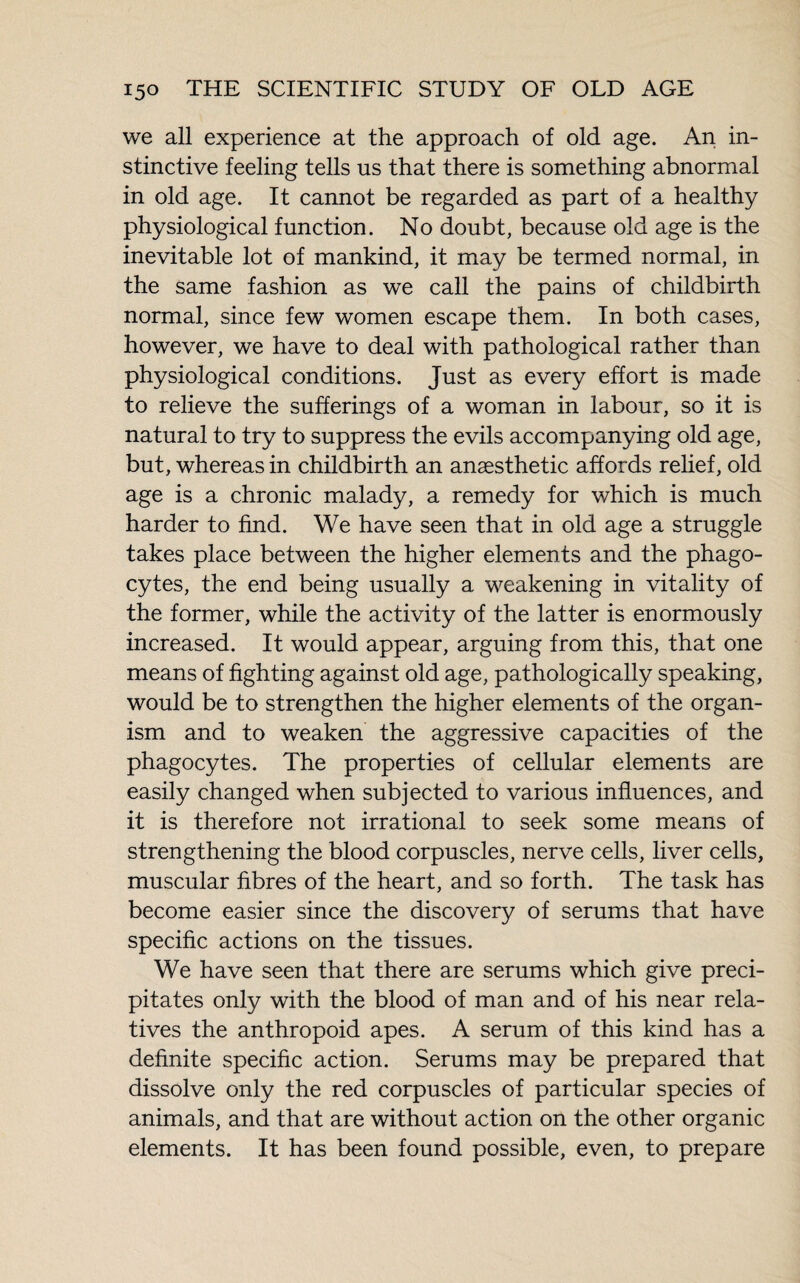 we all experience at the approach of old age. An in¬ stinctive feeling tells us that there is something abnormal in old age. It cannot be regarded as part of a healthy physiological function. No doubt, because old age is the inevitable lot of mankind, it may be termed normal, in the same fashion as we call the pains of childbirth normal, since few women escape them. In both cases, however, we have to deal with pathological rather than physiological conditions. Just as every effort is made to relieve the sufferings of a woman in labour, so it is natural to try to suppress the evils accompanying old age, but, whereas in childbirth an anaesthetic affords relief, old age is a chronic malady, a remedy for which is much harder to find. We have seen that in old age a struggle takes place between the higher elements and the phago¬ cytes, the end being usually a weakening in vitality of the former, while the activity of the latter is enormously increased. It would appear, arguing from this, that one means of fighting against old age, pathologically speaking, would be to strengthen the higher elements of the organ¬ ism and to weaken the aggressive capacities of the phagocytes. The properties of cellular elements are easily changed when subjected to various influences, and it is therefore not irrational to seek some means of strengthening the blood corpuscles, nerve cells, liver cells, muscular fibres of the heart, and so forth. The task has become easier since the discovery of serums that have specific actions on the tissues. We have seen that there are serums which give preci¬ pitates only with the blood of man and of his near rela¬ tives the anthropoid apes. A serum of this kind has a definite specific action. Serums may be prepared that dissolve only the red corpuscles of particular species of animals, and that are without action on the other organic elements. It has been found possible, even, to prepare