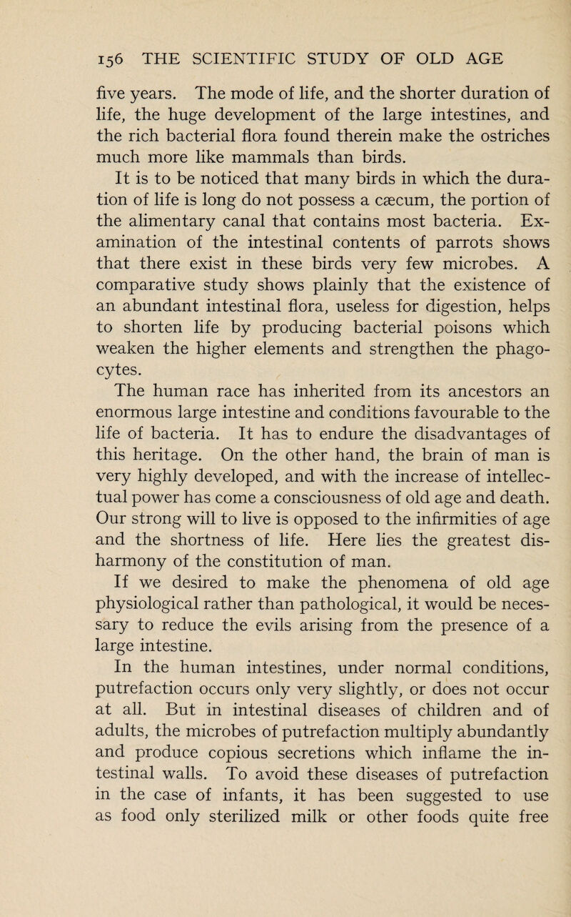 five years. The mode of life, and the shorter duration of life, the huge development of the large intestines, and the rich bacterial flora found therein make the ostriches much more like mammals than birds. It is to be noticed that many birds in which the dura¬ tion of life is long do not possess a cæcum, the portion of the alimentary canal that contains most bacteria. Ex¬ amination of the intestinal contents of parrots shows that there exist in these birds very few microbes. A comparative study shows plainly that the existence of an abundant intestinal flora, useless for digestion, helps to shorten life by producing bacterial poisons which weaken the higher elements and strengthen the phago¬ cytes. The human race has inherited from its ancestors an enormous large intestine and conditions favourable to the life of bacteria. It has to endure the disadvantages of this heritage. On the other hand, the brain of man is very highly developed, and with the increase of intellec¬ tual power has come a consciousness of old age and death. Our strong will to live is opposed to the infirmities of age and the shortness of life. Here lies the greatest dis¬ harmony of the constitution of man. If we desired to make the phenomena of old age physiological rather than pathological, it would be neces¬ sary to reduce the evils arising from the presence of a large intestine. In the human intestines, under normal conditions, putrefaction occurs only very slightly, or does not occur at all. But in intestinal diseases of children and of adults, the microbes of putrefaction multiply abundantly and produce copious secretions which inflame the in¬ testinal walls. To avoid these diseases of putrefaction in the case of infants, it has been suggested to use as food only sterilized milk or other foods quite free