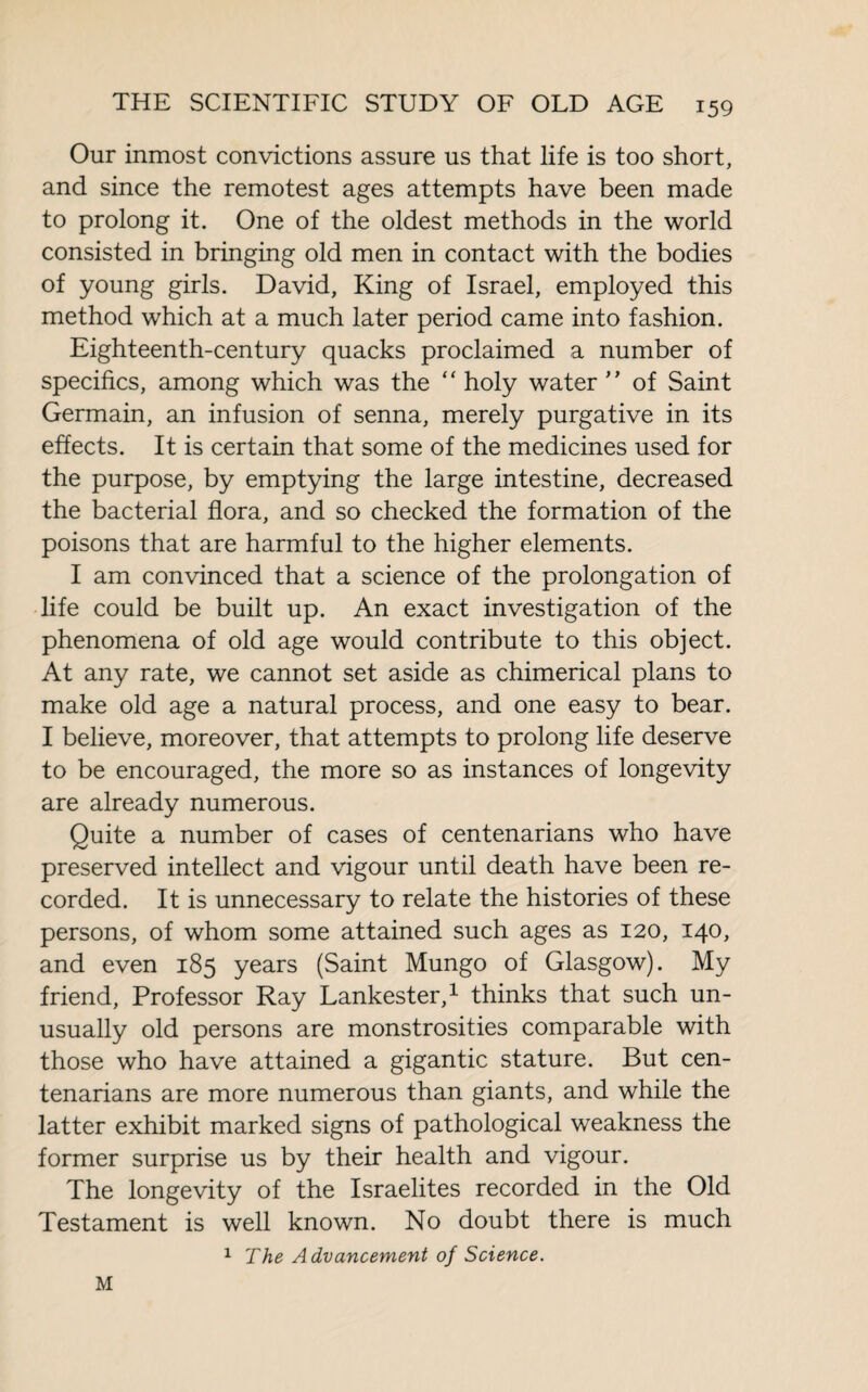 Our inmost convictions assure us that life is too short, and since the remotest ages attempts have been made to prolong it. One of the oldest methods in the world consisted in bringing old men in contact with the bodies of young girls. David, King of Israel, employed this method which at a much later period came into fashion. Eighteenth-century quacks proclaimed a number of specifics, among which was the “ holy water ” of Saint Germain, an infusion of senna, merely purgative in its effects. It is certain that some of the medicines used for the purpose, by emptying the large intestine, decreased the bacterial flora, and so checked the formation of the poisons that are harmful to the higher elements. I am convinced that a science of the prolongation of life could be built up. An exact investigation of the phenomena of old age would contribute to this object. At any rate, we cannot set aside as chimerical plans to make old age a natural process, and one easy to bear. I believe, moreover, that attempts to prolong life deserve to be encouraged, the more so as instances of longevity are already numerous. Quite a number of cases of centenarians who have preserved intellect and vigour until death have been re¬ corded. It is unnecessary to relate the histories of these persons, of whom some attained such ages as 120, 140, and even 185 years (Saint Mungo of Glasgow). My friend, Professor Ray Lankester,1 thinks that such un¬ usually old persons are monstrosities comparable with those who have attained a gigantic stature. But cen¬ tenarians are more numerous than giants, and while the latter exhibit marked signs of pathological weakness the former surprise us by their health and vigour. The longevity of the Israelites recorded in the Old Testament is well known. No doubt there is much 1 The Advancement of Science. M