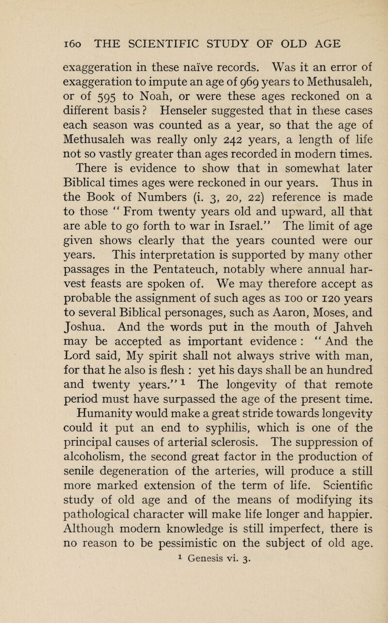 exaggeration in these naïve records. Was it an error of exaggeration to impute an age of 969 years to Methusaleh, or of 595 to Noah, or were these ages reckoned on a different basis ? Henseler suggested that in these cases each season was counted as a year, so that the age of Methusaleh was really only 242 years, a length of life not so vastly greater than ages recorded in modern times. There is evidence to show that in somewhat later Biblical times ages were reckoned in our years. Thus in the Book of Numbers (i. 3, 20, 22) reference is made to those “ From twenty years old and upward, all that are able to go forth to war in Israel/’ The limit of age given shows clearly that the years counted were our years. This interpretation is supported by many other passages in the Pentateuch, notably where annual har¬ vest feasts are spoken of. We may therefore accept as probable the assignment of such ages as 100 or 120 years to several Biblical personages, such as Aaron, Moses, and Joshua. And the words put in the mouth of Jahveh may be accepted as important evidence : “ And the Lord said, My spirit shall not always strive with man, for that he also is flesh : yet his days shall be an hundred and twenty years.”1 The longevity of that remote period must have surpassed the age of the present time. Humanity would make a great stride towards longevity could it put an end to syphilis, which is one of the principal causes of arterial sclerosis. The suppression of alcoholism, the second great factor in the production of senile degeneration of the arteries, will produce a still more marked extension of the term of life. Scientific study of old age and of the means of modifying its pathological character will make life longer and happier. Although modern knowledge is still imperfect, there is no reason to be pessimistic on the subject of old age.