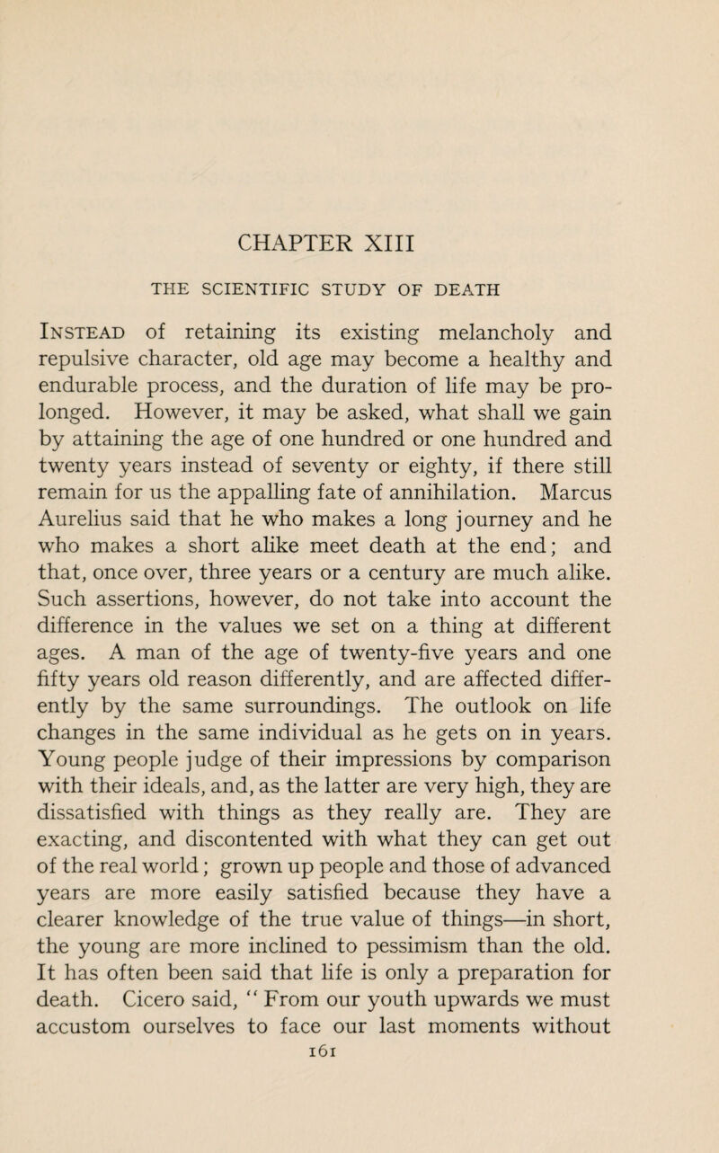 CHAPTER XIII THE SCIENTIFIC STUDY OF DEATH Instead of retaining its existing melancholy and repulsive character, old age may become a healthy and endurable process, and the duration of life may be pro¬ longed. However, it may be asked, what shall we gain by attaining the age of one hundred or one hundred and twenty years instead of seventy or eighty, if there still remain for us the appalling fate of annihilation. Marcus Aurelius said that he who makes a long journey and he who makes a short alike meet death at the end; and that, once over, three years or a century are much alike. Such assertions, however, do not take into account the difference in the values we set on a thing at different ages. A man of the age of twenty-five years and one fifty years old reason differently, and are affected differ¬ ently by the same surroundings. The outlook on life changes in the same individual as he gets on in years. Young people judge of their impressions by comparison with their ideals, and, as the latter are very high, they are dissatisfied with things as they really are. They are exacting, and discontented with what they can get out of the real world ; grown up people and those of advanced years are more easily satisfied because they have a clearer knowledge of the true value of things—in short, the young are more inclined to pessimism than the old. It has often been said that life is only a preparation for death. Cicero said, “ From our youth upwards we must accustom ourselves to face our last moments without