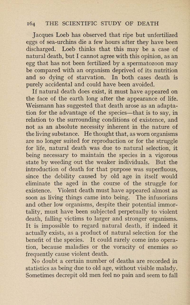 Jacques Loeb has observed that ripe but unfertilized eggs of sea-urchins die a few hours after they have been discharged. Loeb thinks that this may be a case of natural death, but I cannot agree with this opinion, as an egg that has not been fertilized by a spermatozoon may be compared with an organism deprived of its nutrition and so dying of starvation. In both cases death is purely accidental and could have been avoided. If natural death does exist, it must have appeared on the face of the earth long after the appearance of life. Weismann has suggested that death arose as an adapta¬ tion for the advantage of the species—that is to say, in relation to the surrounding conditions of existence, and not as an absolute necessity inherent in the nature of the living substance. He thought that, as worn organisms are no longer suited for reproduction or for the struggle for life, natural death was due to natural selection, it being necessary to maintain the species in a vigorous state by weeding out the weaker individuals. But the introduction of death for that purpose was superfluous, since the debility caused by old age in itself would eliminate the aged in the course of the struggle for existence. Violent death must have appeared almost as soon as living things came into being. The infusorians and other low organisms, despite their potential immor¬ tality, must have been subjected perpetually to violent death, falling victims to larger and stronger organisms. It is impossible to regard natural death, if indeed it actually exists, as a product of natural selection for the benefit of the species. It could rarely come into opera¬ tion, because maladies or the voracity of enemies so frequently cause violent death. No doubt a certain number of deaths are recorded in statistics as being due to old age, without visible malady. Sometimes decrepit old men feel no pain and seem to fall