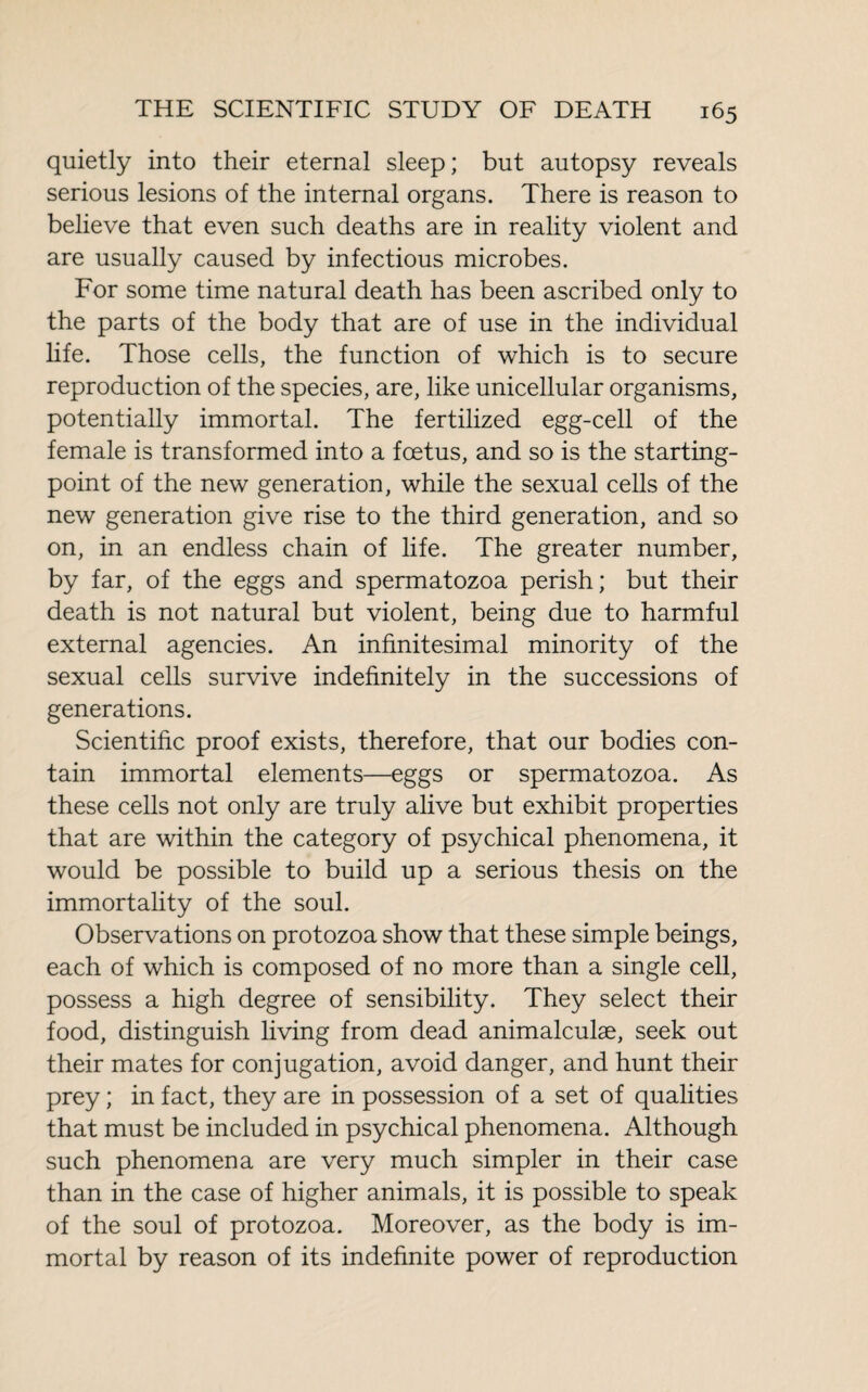 quietly into their eternal sleep; but autopsy reveals serious lesions of the internal organs. There is reason to believe that even such deaths are in reality violent and are usually caused by infectious microbes. For some time natural death has been ascribed only to the parts of the body that are of use in the individual life. Those cells, the function of which is to secure reproduction of the species, are, like unicellular organisms, potentially immortal. The fertilized egg-cell of the female is transformed into a foetus, and so is the starting- point of the new generation, while the sexual cells of the new generation give rise to the third generation, and so on, in an endless chain of life. The greater number, by far, of the eggs and spermatozoa perish; but their death is not natural but violent, being due to harmful external agencies. An infinitesimal minority of the sexual cells survive indefinitely in the successions of generations. Scientific proof exists, therefore, that our bodies con¬ tain immortal elements—eggs or spermatozoa. As these cells not only are truly alive but exhibit properties that are within the category of psychical phenomena, it would be possible to build up a serious thesis on the immortality of the soul. Observations on protozoa show that these simple beings, each of which is composed of no more than a single cell, possess a high degree of sensibility. They select their food, distinguish living from dead animalculæ, seek out their mates for conjugation, avoid danger, and hunt their prey ; in fact, they are in possession of a set of qualities that must be included in psychical phenomena. Although such phenomena are very much simpler in their case than in the case of higher animals, it is possible to speak of the soul of protozoa. Moreover, as the body is im¬ mortal by reason of its indefinite power of reproduction