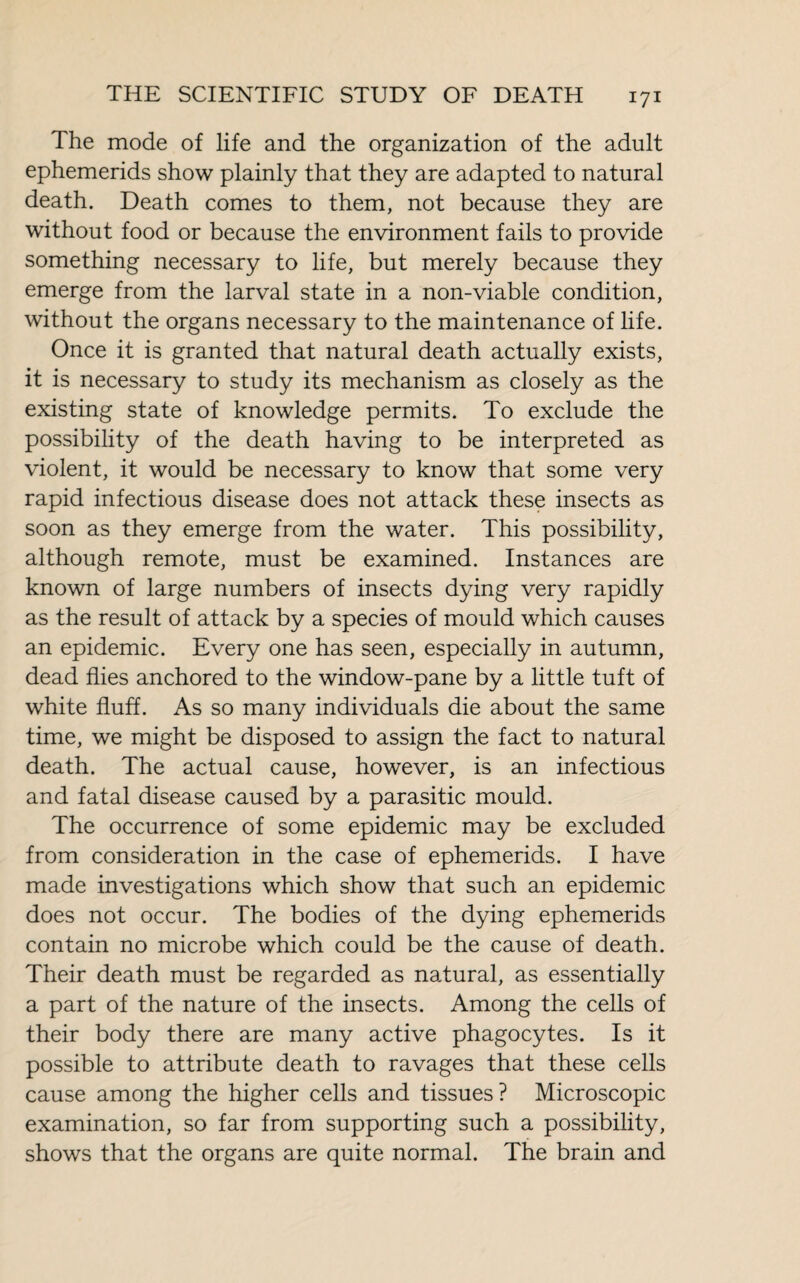 The mode of life and the organization of the adult ephemerids show plainly that they are adapted to natural death. Death comes to them, not because they are without food or because the environment fails to provide something necessary to life, but merely because they emerge from the larval state in a non-viable condition, without the organs necessary to the maintenance of life. Once it is granted that natural death actually exists, it is necessary to study its mechanism as closely as the existing state of knowledge permits. To exclude the possibility of the death having to be interpreted as violent, it would be necessary to know that some very rapid infectious disease does not attack these insects as soon as they emerge from the water. This possibility, although remote, must be examined. Instances are known of large numbers of insects dying very rapidly as the result of attack by a species of mould which causes an epidemic. Every one has seen, especially in autumn, dead flies anchored to the window-pane by a little tuft of white fluff. As so many individuals die about the same time, we might be disposed to assign the fact to natural death. The actual cause, however, is an infectious and fatal disease caused by a parasitic mould. The occurrence of some epidemic may be excluded from consideration in the case of ephemerids. I have made investigations which show that such an epidemic does not occur. The bodies of the dying ephemerids contain no microbe which could be the cause of death. Their death must be regarded as natural, as essentially a part of the nature of the insects. Among the cells of their body there are many active phagocytes. Is it possible to attribute death to ravages that these cells cause among the higher cells and tissues? Microscopic examination, so far from supporting such a possibility, shows that the organs are quite normal. The brain and