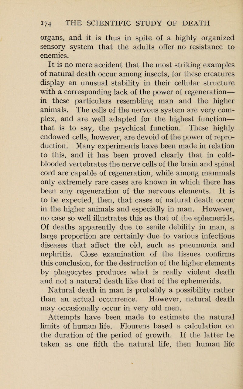 organs, and it is thus in spite of a highly organized sensory system that the adults offer no resistance to enemies. It is no mere accident that the most striking examples of natural death occur among insects, for these creatures display an unusual stability in their cellular structure with a corresponding lack of the power of regeneration— in these particulars resembling man and the higher animals. The cells of the nervous system are very com¬ plex, and are well adapted for the highest function— that is to say, the psychical function. These highly endowed cells, however, are devoid of the power of repro¬ duction. Many experiments have been made in relation to this, and it has been proved clearly that in cold¬ blooded vertebrates the nerve cells of the brain and spinal cord are capable of regeneration, while among mammals only extremely rare cases are known in which there has been any regeneration of the nervous elements. It is to be expected, then, that cases of natural death occur in the higher animals and especially in man. However, no case so well illustrates this as that of the ephemerids. Of deaths apparently due to senile debility in man, a large proportion are certainly due to various infectious diseases that affect the old, such as pneumonia and nephritis. Close examination of the tissues confirms this conclusion, for the destruction of the higher elements by phagocytes produces what is really violent death and not a natural death like that of the ephemerids. Natural death in man is probably a possibility rather than an actual occurrence. However, natural death may occasionally occur in very old men. Attempts have been made to estimate the natural limits of human life. Flourens based a calculation on the duration of the period of growth. If the latter be taken as one fifth the natural life, then human life