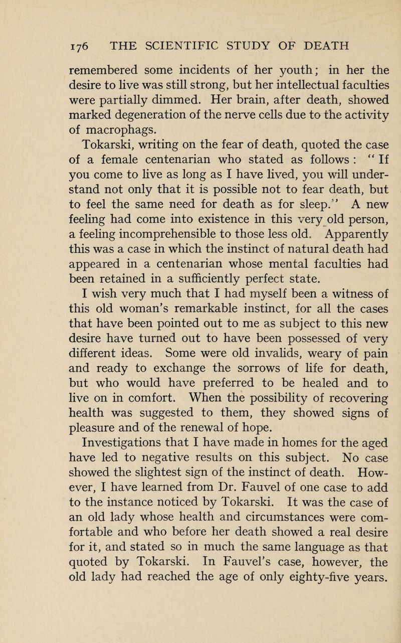 remembered some incidents of her youth; in her the desire to live was still strong, but her intellectual faculties were partially dimmed. Her brain, after death, showed marked degeneration of the nerve cells due to the activity of macrophags. Tokarski, writing on the fear of death, quoted the case of a female centenarian who stated as follows : “If you come to live as long as I have lived, you will under¬ stand not only that it is possible not to fear death, but to feel the same need for death as for sleep/’ A new feeling had come into existence in this very old person, a feeling incomprehensible to those less old. Apparently this was a case in which the instinct of natural death had appeared in a centenarian whose mental faculties had been retained in a sufficiently perfect state. I wish very much that I had myself been a witness of this old woman’s remarkable instinct, for all the cases that have been pointed out to me as subject to this new desire have turned out to have been possessed of very different ideas. Some were old invalids, weary of pain and ready to exchange the sorrows of life for death, but who would have preferred to be healed and to live on in comfort. When the possibility of recovering health was suggested to them, they showed signs of pleasure and of the renewal of hope. Investigations that I have made in homes for the aged have led to negative results on this subject. No case showed the slightest sign of the instinct of death. How¬ ever, I have learned from Dr. Fauvel of one case to add to the instance noticed by Tokarski. It was the case of an old lady whose health and circumstances were com¬ fortable and who before her death showed a real desire for it, and stated so in much the same language as that quoted by Tokarski. In Fauvel’s case, however, the old lady had reached the age of only eighty-five years.