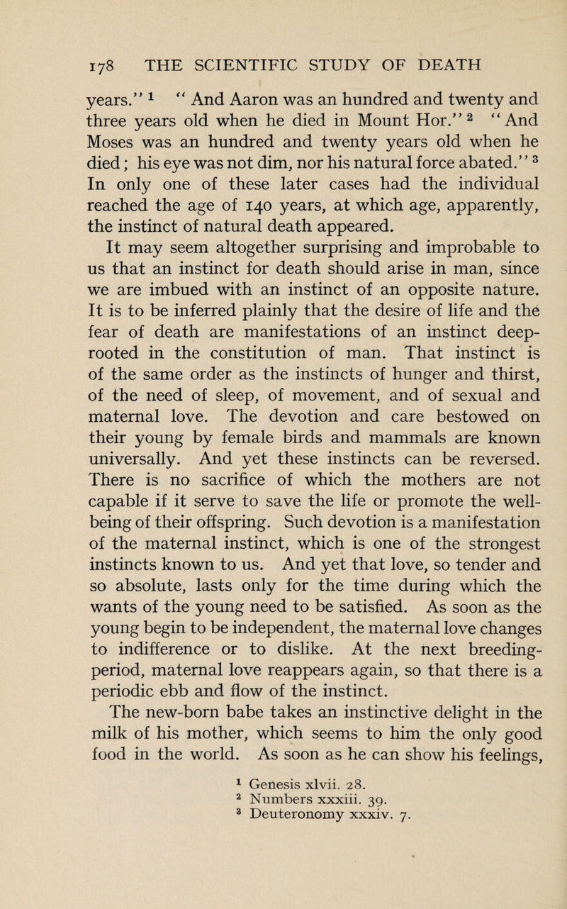 years.” 1 “ And Aaron was an hundred and twenty and three years old when he died in Mount Hor.” 2 “And Moses was an hundred and twenty years old when he died ; his eye was not dim, nor his natural force abated.” 3 In only one of these later cases had the individual reached the age of 140 years, at which age, apparently, the instinct of natural death appeared. It may seem altogether surprising and improbable to us that an instinct for death should arise in man, since we are imbued with an instinct of an opposite nature. It is to be inferred plainly that the desire of life and the fear of death are manifestations of an instinct deep- rooted in the constitution of man. That instinct is of the same order as the instincts of hunger and thirst, of the need of sleep, of movement, and of sexual and maternal love. The devotion and care bestowed on their young by female birds and mammals are known universally. And yet these instincts can be reversed. There is no sacrifice of which the mothers are not capable if it serve to save the life or promote the well¬ being of their offspring. Such devotion is a manifestation of the maternal instinct, which is one of the strongest instincts known to us. And yet that love, so tender and so absolute, lasts only for the time during which the wants of the young need to be satisfied. As soon as the young begin to be independent, the maternal love changes to indifference or to dislike. At the next breeding- period, maternal love reappears again, so that there is a periodic ebb and flow of the instinct. The new-born babe takes an instinctive delight in the milk of his mother, which seems to him the only good food in the world. As soon as he can show his feelings, 1 Genesis xlvii. 28. 2 Numbers xxxiii. 39. 3 Deuteronomy xxxiv. 7.