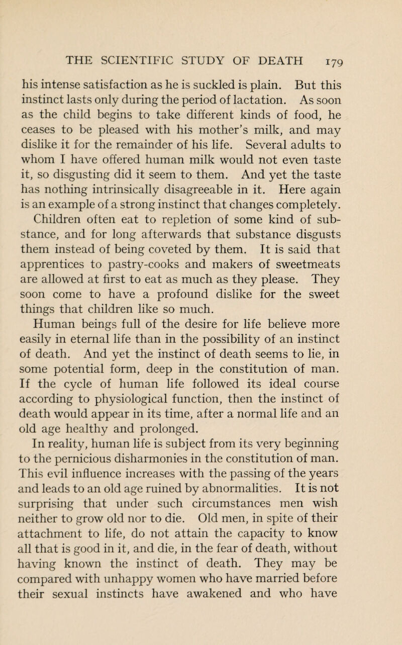 his intense satisfaction as he is suckled is plain. But this instinct lasts only during the period of lactation. As soon as the child begins to take different kinds of food, he ceases to be pleased with his mother’s milk, and may dislike it for the remainder of his life. Several adults to whom I have offered human milk would not even taste it, so disgusting did it seem to them. And yet the taste has nothing intrinsically disagreeable in it. Here again is an example of a strong instinct that changes completely. Children often eat to repletion of some kind of sub¬ stance, and for long afterwards that substance disgusts them instead of being coveted by them. It is said that apprentices to pastry-cooks and makers of sweetmeats are allowed at first to eat as much as they please. They soon come to have a profound dislike for the sweet things that children like so much. Human beings full of the desire for life believe more easily in eternal life than in the possibility of an instinct of death. And yet the instinct of death seems to lie, in some potential form, deep in the constitution of man. If the cycle of human life followed its ideal course according to physiological function, then the instinct of death would appear in its time, after a normal life and an old age healthy and prolonged. In reality, human life is subject from its very beginning to the pernicious disharmonies in the constitution of man. This evil influence increases with the passing of the years and leads to an old age ruined by abnormalities. It is not surprising that under such circumstances men wish neither to grow old nor to die. Old men, in spite of their attachment to life, do not attain the capacity to know all that is good in it, and die, in the fear of death, without having known the instinct of death. They may be compared with unhappy women who have married before their sexual instincts have awakened and who have