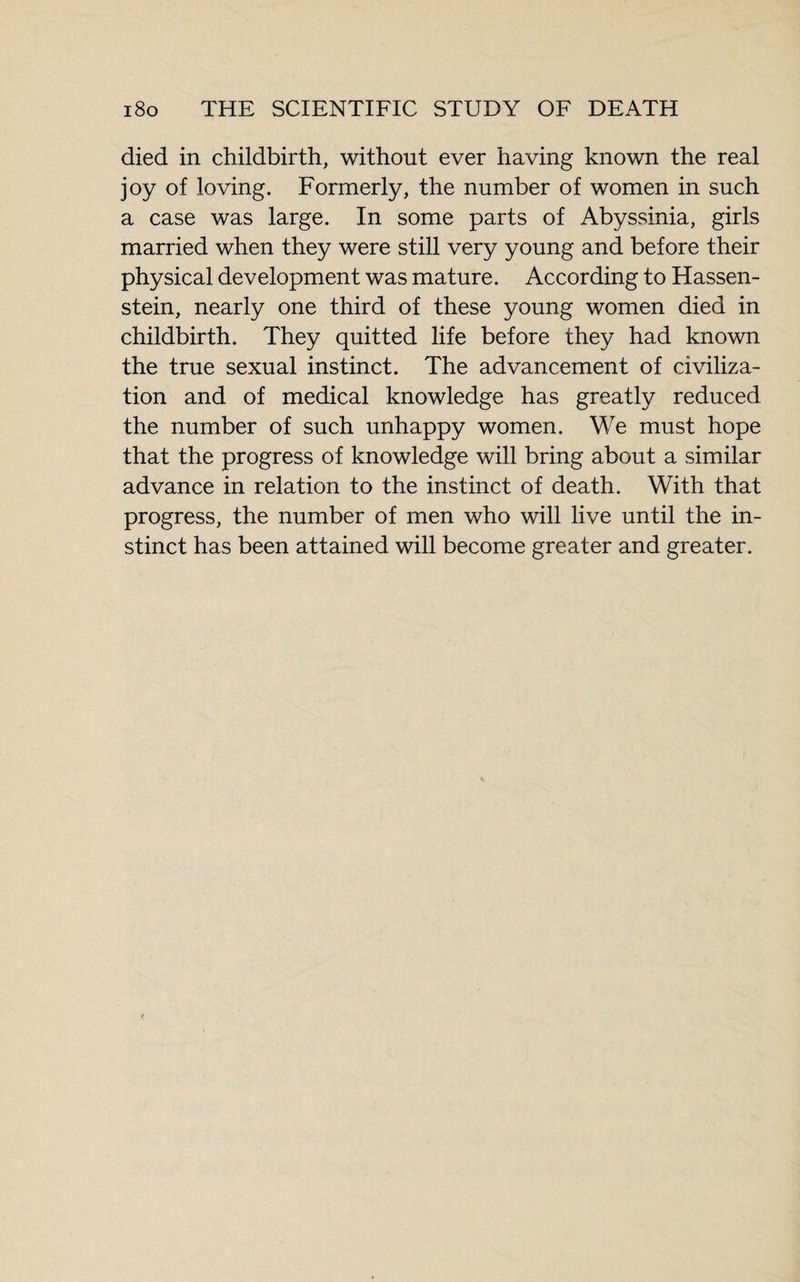 died in childbirth, without ever having known the real joy of loving. Formerly, the number of women in such a case was large. In some parts of Abyssinia, girls married when they were still very young and before their physical development was mature. According to Hassen- stein, nearly one third of these young women died in childbirth. They quitted life before they had known the true sexual instinct. The advancement of civiliza¬ tion and of medical knowledge has greatly reduced the number of such unhappy women. We must hope that the progress of knowledge will bring about a similar advance in relation to the instinct of death. With that progress, the number of men who will live until the in¬ stinct has been attained will become greater and greater.
